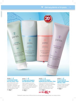 demaquilante e limpeza 19
89360
5. Gel Facial Limpador
para Pele Oleosa, 125ml
Limpa efetivamente a pele,
eliminando o excesso de
oleosidade e maquiagem sem
maltratar a pele. Deixa a pele
com uma aparência mate.
R$ 58,00
89300
8. Creme Facial de
Limpeza Hidratante para
Pele Seca, 125ml
Creme de limpeza que ajuda
a hidratar a pele enquanto
limpa profundamente.
R$ 58,00
89392
6. Loção Facial Limpadora
para Pele Sensível, 125ml
Loção limpadora que elimina
impurezas e a maquiagem sem
daniﬁcar a pele sensível, deixando-a
suave e limpa.Contém Vitamina E
e provitamina B5.
R$ 58,00
89330
7. Gel Facial de Limpeza
Equilibrante para Pele Mista, 125ml
Limpa profundamente eliminando a
maquiagem e o excesso de oleosidade
sem agredir a pele. Proporciona
equilíbrio hidratante entre as zonas
oleosas e secas da pele do rosto.
de R$ 58,00
5
6
7
8
**Intellishield®: Complexo exclusivo JAFRA que permite que a pele respire enquanto protege da poluição e das mudanças climáticas.
DEDESCONTO
20%
DDEE
por R$ 46,40
 