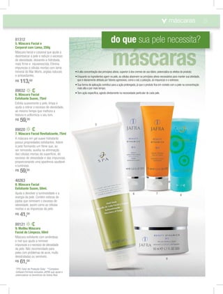 21
48263
8. Máscara Facial
Esfoliante Suave, 50ml.
Ajuda a devolver a luminosidade e a
energia da pele. Contém esferas de
jojoba que removem o excesso de
oleosidade, assim como as células
mortas e as impurezas da pele.
R$ 41,00
89032
6. Máscara Facial
Esfoliante Suave, 75ml
Esfolia suavemente a pele, limpa e
ajuda a retirar o excesso de oleosidade,
ao mesmo tempo que melhora a
textura e uniformiza o seu tom.
R$ 59,00
89121
9. Malibu Máscara
Facial de Limpeza, 50ml
Máscara esfoliante com amêndoas
e mel que ajuda a remover
impurezas e o excesso de oleosidade
da pele. Não recomendado para
peles com problemas de acne, muito
desidratadas ou sensíveis.
R$ 61,00
89020
7. Máscara Facial Revitalizante, 75ml
A máscara em gel suave hidratante
possui propriedades esfoliantes. Adere
à pele formando um ﬁlme que, ao
ser removido, auxilia na eliminação
das células mortas da superfície, do
excesso de oleosidade e das impurezas,
proporcionando uma aparência saudável
e luminosa.
R$ 59,00
*FPS: Fator de Proteção Solar. **Complexo
Cellspan:Fórmula exclusiva JAFRA que ajuda a
potencializar os benefícios da Geleia Real.
máscaras
do que sua pele necessita?81312
5. Máscara Facial e
Corporal com Lama, 250g
Máscara facial e corporal que ajuda a
desintoxicar a pele e reduzir o excesso
de oleosidade, deixando-a hidratada,
mais ﬁrme e rejuvenescida. Elimina
impurezas e células mortas com lama
mineral do Mar Morto, argilas naturais
e antioxidantes.
R$ 113,00
5
6 7 8
9
atividade,
concentração
 