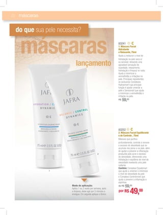 22
83241
1. Máscara Facial
Hidratante
e Relaxante, 75ml
Ajuda a restaurar o nível de
hidratação na pele seca e/
ou sensível, deixando uma
agradável sensação de
suavidade, relaxamento,
hidratação e limpeza no rosto.
Ajuda a minimizar a
vermelhidão e irritações na
pele. Principais ingredientes:
os exclusivos Complexos
Hydrasmart cuja principal
função é ajudar umectar a
pele e Sensismart que ajuda
a minimizar a vermelhidão e
irritação na pele.
R$ 59,00
máscaras
do que sua pele necessita?
1
2
83252
2. Máscara Facial Equilibrante
e de Controle , 75ml
Máscara que puriﬁca
profundamente, controla e remove
o excesso de oleosidade que se
acumula nos poros e na pele, além
de ajudar a prevenir a inﬂamação
produzida pela acne e excesso
de oleosidade, oferecendo uma
hidratação e equilíbrio do nível de
oleosidade revelando uma pele
radiante.
Contém: Complexo Equalsmart
que ajuda a umectar e minimizar
o nível de oleosidade da pele
e Complexo Controlsmart que
ajuda a prevenir a inﬂamação e
espinhas.
de R$ 59,00
por R$ 49,00
Modo de aplicação:
Aplica 1 ou 2 vezes por semana, após
a limpeza, deixe agir por 5 minutos e
enxágue. Em seguida aplique o tônico.
li ã
 