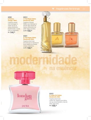 fragrâncias femininas 29
82022
9. London Girl Colônia
Desodorante, 50ml.
Fragrância ﬂoral frutal.
London Girl, fragrância que eletriza
com seu aroma divertido e cheio de
R$ 108,00
83012
7. I Feel Magic Colônia
Desodorante, 60ml.
Fragrância Floriental.
Reﬂete a paz interiorque te
permite viajar através dos
sonhos e demonstrar seu
poder mágico da beleza.
de R$ 102,00
83001
8. I Feel Happy Colônia
Desodorante, 60ml.
Fragrância ﬂoral frutal.
Um aroma que se expressa de
forma radiante sua vibrante
energia e dinamismo.
de R$ 102,00
82981
6. Perfume
Prestige, 100ml.
Fragrância oriental.
Uma homenagem à
mulher que faz as
coisas acontecerem,
transformando o mundo
como um espectador.
R$ 144,00
9
6
7
8
 