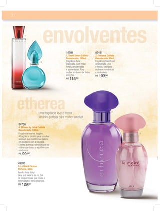 30
16091
1. Sesto Senso Colônia
Desodorante, 100ml.
Fragrância ﬂoral
especiada. Com notas
ﬂorais, amadeiradas
e apimentadas. Para
mulher em busca de fortes
emoções.
R$ 115,50
49703
5. Le Moiré Cerisse
Perfume, 50ml.
Família ﬂoral frutal.
Uma sutil mescla de íris, ﬂor
de muguet rosas, que revela a
feminilidade e terna essência.
R$ 129,80
84750
4. Etherea by Jafra Colônia
Desodorante, 100ml.
Fragrância lavanda fougère.
A fragrância perfeita para a mulher
sensível, que mantém sua beleza
em equilíbrio com a natureza.
Etherea acentua a sensibilidade da
mulher que busca o equilíbrio com
a natureza.
R$ 99,00
83481
2. Draumur Colônia
Desodorante, 50ml.
Fragrância ﬂoral frutal
amadeirada. Leve
e fresca, ideal para
mulheres românticas
e sonhadoras.
R$ 109,00
uma fragrância leve e fresca...
feminina perfeita para mulher sensível.
2
1
4
5
 