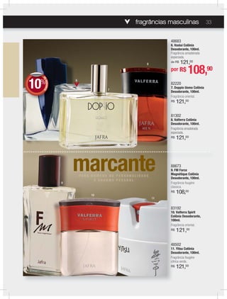 fragrâncias masculinas 33
48502
11. Yitsu Colônia
Desodorante, 100ml.
Fragrância fougère
cítrica verde.
R$ 121,00
48683
6. Vaslui Colônia
Desodorante, 100ml.
Fragrância amadeirada
especiada.
de R$ 121,00
82220
7. Doppio Uomo Colônia
Desodorante, 100ml.
Fragrância oriental.
R$ 121,00
83192
10. Valferra Spirit
Colônia Desodorante,
100ml.
Fragrância oriental.
R$ 121,00
81302
8. Valferra Colônia
Desodorante, 100ml.
Fragrância amadeirada
especiada.
R$ 121,00
88673
9. FM Force
Magnétique Colônia
Desodorante, 100ml.
Fragrância fougère
clássica.
R$ 108,00
marcanteP A R A H O M EO M E NN S D E P E RP E R S O N A L IA L I DD A DD A D EE
E C H A RR M EM E PP E SS S O AO A LL
6
7
8
9
10
11
DEDESCONTO
10%
DDEE
por R$ 108,90
 