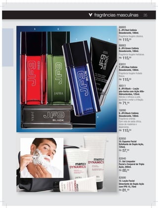 fragrâncias masculinas 35
48511
8. JF9 Black – Loção
pós-barba com Ação Alfa-
Hidroxiácidos, 125ml.
Hidrata e refresca a pele,
ajudando a evitar a irritação.
R$ 71,00
16090
9. JF9 Black Colônia
Desodorante, 100ml.
Fragrância oriental.
Com nota de saída cítrica,
corpo de madeiras e
especiarias.
R$ 115,50
88893
5. JF9 Red Colônia
Desodorante, 100ml.
Fragrância fougère clássica.
R$ 115,50
88883
6. JF9 Green Colônia
Desodorante, 100ml.
Fragrância fougère herbácea.
R$ 115,50
83031
7. JF9 Blue Colônia
Desodorante, 100ml.
Fragrância fougère frutada
fresca.
R$ 115,50
48
8. J
pós
Hid
Hid
aju
R$
16
9. J
Des
Fra
Com
cor
esp
R$
88
5. J
Des
Fra
R$
88
6. J
Des
Fra
R$
83
7. J
Des
Fra
fres
R$
82640
11. Gel Limpador
Facial e Corporal de Tripla
Ação, 200ml.
R$ 85,00
82650
10. Espuma Facial
Esfoliante de Dupla Ação,
125ml.
R$ 57,00
82690
12. Loção Facial
Umectante de Dupla Ação
com FPS 15, 75ml
R$ 81,00
5 6
7 8
9
11
10
12
 
