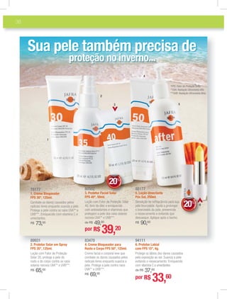 38
89931
2. Protetor Solar em Spray
FPS 35*, 125ml.
Loção com Fator de Proteção
Solar 35, protege a pele do
rosto e do corpo contra os raios
solares nocivos UVA** e UVB***.
R$ 65,00
88177
5. Loção Umectante
Pós Sol, 250ml.
Sensação de refrescância para sua
pele bronzeada. Ajuda a prolongar
o bronzeado da pele, prevenindo
o ressecamento e evitando que
descasque. Aplique após o banho.
R$ 90,00
78177
1. Creme Bloqueador
FPS 30*, 125ml.
Combate os danos causados pelos
radicais livres enquanto suaviza a pele.
Protege a pele contra os raios UVA** e
UVB***. Enriquecido com vitamina C e
umectantes.
R$ 73,00
80502
3. Protetor Facial Solar
FPS 40*, 50ml.
Loção com Fator de Proteção Solar
40, livre de óleo e enriquecido
com antioxidantes e vitaminas que
protegem a pele dos raios solares
nocivos UVA** e UVB***.
de R$ 49,00
83470
4. Creme Bloqueador para
Rosto e Corpo FPS 50*, 125ml.
Creme facial e corporal leve que
combate os danos causados pelos
radicais livres enquanto suaviza a
pele. Protege a pele contra raios
UVA** e UVB***.
R$ 69,00
94111
6. Protetor Labial
com FPS 15*, 4g.
Protege os lábios dos danos causados
pela exposição ao sol. Suaviza a pele
evitando o ressecamento. Enriquecido
com vitamina C e umectantes.
de R$ 37,00
Sua pele também precisa de
proteção no inverno...
1
2
3
4
5
6
*FPS: Fator de Proteção Solar.
**UVA: Radiação Ultravioleta Alfa.
***UVB: Radiação Ultravioleta Beta.
por R$ 39,20
por R$ 33,60
al Solarlar
DEDESCONTO
20%
DDDDDDEEDD
22000%%%
EE
00
66666666666
DEDESCONTO
20%
DDDDDDEEDD
22000%%%
EE
00
 