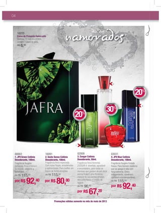 nam addia d
04
82009
3. Zoogar Colônia
Desodorante, 50ml.
Fragrância ﬂoral ﬂoriental.
ZOOGAR é divertida, agradável
e encantadora, para todas as
meninas que gostam de um doce
aroma frutal.É uma feminina
mistura de suculentas amoras,
delicadas ﬂores e cristais de
açúcar.
de R$ 96,00
16091
2. Sesto Senso Colônia
Desodorante, 100ml.
Fragrância ﬂoral especiada.
Com notas ﬂorais, amadeiradas
e apimentadas. Para mulher em
busca de fortes emoções.
de R$ 115,50
Promoções válidas somente no mês de maio de 2013
por R$ 67,20
por R$ 80,80
88883
1. JF9 Green Colônia
Desodorante, 100ml.
Fragrância fougère
herbácea. Para o homem
do mundo, elegante e
soﬁsticado.
de R$ 115,50
por R$ 92,40
83031
4. JF9 Blue Colônia
Desodorante, 100ml.
Fragrância fougère frutada
fresca. Para homem moderno
que se apega à vida com
força extrema. Único,
independente, cavalheiro,
conﬁável e contemporâneo.
de R$ 115,50
por R$ 92,40
2
4
1
DEDESCONTO
20%
DDEE
DEDESCONTO
30%
DDEE
DEDESCONTO
20%
DDEE
16161616161616616616111 22222222222222222222222222333333333
CaiCaCaiCaixaxaxaxa dededed PrePrePresensensenentetetete EsmEsmEsmEsmsmEsmms eraerarer ldadadaa
MedMedMedMedMedMedMedMMedMedMMedMedidaidadaidaidaidadaidaidaas:1s:1s:1s:1s:1s:1s:1s:s:1s:1s:15 55,55,55,55,55 55 555 55 55,55,55 555,555,5 9x9,x9,,x9,x9,x9,x9,9x9,x9,x9x9 00x00x00x00x00xx00x00x0 x0xx22,22,22,22,22,22,22,22,22,22,2,222,222 5cm5cm5cm5cm5cm5cm5cm5c5cm5cm5cm55555 ,,,,
conconconconconconoconconconcoco témttémtémtémtémtéttémtéméméttéméééééé : 1: 1: 1:: 1: 111111 papapapapapapapppapaapelpelpelpelpelpepelpepeleeeel dedededededededededeedededeedeededeede sesssesesesesesesess da.da.da.dda.da.da.da.da
R$R$R$R$R$R$R$R$R$R$R$ 66666666666666,,,,,,,,$$$$$$ 00000000000000000000000
3
 