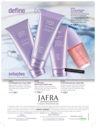JAFRA COSMÉTICOS
Av. Jurema, 137 Moema São Paulo SP CEP 04079.002
CAC - Central de Atenção a(ao) Consultora(or)
fone (11) 3595 0700 fax (11) 3595 0701
Horário
de Atendimento:
Segunda a sexta, das 08h30 às 17h30 (Horário de Brasília)
www.jafranet.com.br
A(o) Consultora(or) Jafra é uma(um) Comerciante Independente. Alguns produtos deste catálogo estão expostos em tamanho maior ou menor que o natural. Favor verificar
expostas nesse catálogo estão disponíveis no período de 1/05/2013 a 30/06/2013. A disponibilidade dos produtos está sujeita aos seus respectivos estoques. Os
preços constantes são meramente sugeridos e a(o) Consultora(or) Independente Jafra pode revender os produtos pelo valor que julgar mais adequado.
Equipe Responsável pela Revista: Carla Alcantara Coordenação - Ivy Assis Marketing - ChatPublicom Criação
www.jafra.com.br
www.jafra.com
Um membro da família
80406
11. Gel Corporal
Intensivo para Celulite, 150ml.
Ajuda a alcançar uma pele mais ﬁrme e
toniﬁcada, assim como reduz a aparência
de “casca de laranja” da pele.
R$ 135,00
80433
12. Gel Reaﬁrmante para o Busto, 50ml.
Gel suave que ajuda a dar ﬁrmeza, hidratação,
revitaliza e toniﬁca a delicada pele do busto
e colo. Ajuda a melhorar a aparência da pele,
que ajuda a umectar a pele.
R$ 135,00
82831
9. Gel Modelador para o Corpo, 200ml.
Ajuda a redeﬁnir a silhueta, toniﬁcando e
devolvendo a ﬁrmeza da pele, com resultados
comprovados após 4 semanas de uso
contínuo.
de R$ 135,00
80808080404040406666
11. Gel Corporal
80808080434343433333
12 Gel Reaﬁrmante para o Busto 50ml
82828282838383831111
9 Gel Modelador para o Corpo 200ml
cuidados para o CORPO
soluções
p a r a u m c o r p o p e r f e i t o. . .
80409
10. Creme Reaﬁrmante
para o Corpo, 200ml.
Sua fórmula utiliza uma tecnologia
de enzimas em conjunto com
uma mescla de proteínas de trigo,
algas marinhas, óleos botânicos e
vitaminas que ajudam a melhorar a
ﬁrmeza e elasticidade da pele.
R$ 135,00
9
10
11
12
 