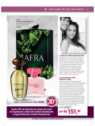 promoção dia dos namorados 05
5. London Girl Colônia Desodorante, 50ml.
Fragrância ﬂoral frutal. London Girl, fragrância
eletrizante com seu aroma vibrante e cheio de
estilo.Fresca maçã, acordes de coquetel Midori
e cassis formam as notas de saída que inspiram
a uma caminhada pelas fascinantes ruas de
uma grande metrópole. As notas de corpo
são inspiradas em um elegante bouquet de
madressilva, peônia francesa, magnólia e
violeta. Como fundo o aroma do sândalo, âmbar
branco, madeiras claras e notas de musk que
permitem brilhar com um toque único.
6.Legend Adventure Colônia
Desodorante, 100ml.
Fragrância fougère aromática amadeirada.
Como notas de saída, e refrescância da bergamota,
a pera, os acordes verdes e as notas marinhas,
evocam uma experiência emocionante e vital.
Estes ingredientes se fundem com masculinas
notas de corpo, resultantes da presença de cedro
e da lavanda. As notas de fundo são reforçadas
por um poderoso acorde composto por âmbar,
musgo e almíscar, combinado depois com o
perfume sutil e reﬁnado de sândalo da Austrália
e do rico aroma reconfortante do benjoim de laos.
Esses dois ingredientes naturais fazem parte de
um programa de sustentabilidade e são obtidos
de forma socialmente responsável que faz esta
fragrância ser tão especial e única.
Promoções válidas somente no mês de maio de 2013
por R$ 151,20
de R$ 216,00
Ganhe 30% de desconto na compra do casal
de fragrâncias London Girl Colônia Desodorante
e Legend Adventure Colônia Desodorante.
m
p
e
E
u
d
f
d
o casalll
DEDESCONTO
30%
DDE
6
5
5 London Girl Colônia Desodorante 50ml
161616161616162222222222222222233333333
CaiC xa de Presente EsmEsmEsmeralda
MedMedMedMedMedMedMede idaidaidaidaidaidaidas:1s:1s:1s:1:1s:sss 5,555,55,55,5,55555 x9,x9,x9,x9x9,x9,x9,x99,x9x9,,00x00x00x00x00x00x00x00xx00x0 22,22,2222,22,22,2222,222,,,5cm5cm5cm5cm5cm5cm5cm5cmm55c ,,,,,,,
conconconconconconcontémtémtémtémtémtémtém: 1: 1: 1: 1: 1:: papapapapapapaapapaapelpelpelpelpepelpepeepelel dedededededdeddede sesesesesessssesssseseda.da.da.da.da.da.da.dd
R$R$R$R$R$R$RR$$ 66666666,,,,,,$$$$$$$ 00000000000000000
Compre a promoção pelo Código 42225
 
