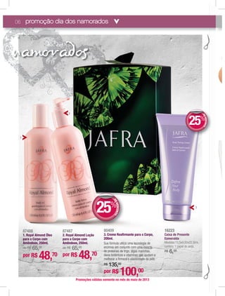 nam addia d
06
Promoções válidas somente no mês de maio de 2013
87487
2. Royal Almond Loção
para o Corpo com
Amêndoas, 250ml.
de R$ 65,00
por R$ 48,70
87488
1. Royal Almond Óleo
para o Corpo com
Amêndoas, 250ml.
de R$ 65,00
por R$ 48,70
promoção dia dos namorados
DEDESCONTO
25%
DDEE
1
2
3
16223
CaCaixaxa de Presente
EsmEsmeraeraldaa
MedMedMedMedMedMedMedMedM idaidaidadaidaidaidaidai s:1s:1s:1s:1s:1s:1s:1s 5,55,55,55,55,55,555,55 x9,x9,x9x9,x9,x9,x9,x99 00x00x00x00x00x00x00x0000x0 22,22,22,22,2222222 5cm5cm5cm5cm5c5c5c5cm5cm5c5cmc ,,,,,
cconconconconconcconconc témtémtémtémtémtémtémtémtém: 1: 1: 1: 11: 1 papapapapapapappapelpelpelpelpepelpelp dedededededededede sesesesesesseseseda.da.da.da.a.da.da.da.da
R$R$R$R$R$R$R$R$R$ 666666666666,,,,,,,,,,,,$$$$ 000000000000000000000000000
por R$ 100,00
80409
3. Creme Reaﬁrmante para o Corpo,
200ml.
Sua fórmula utiliza uma tecnologia de
enzimas em conjunto com uma mescla
de proteínas de trigo, algas marinhas,
óleos botânicos e vitaminas que ajudam a
melhorar a ﬁrmeza e elasticidade da pele.
R$ 135,00
DEDESCONTO
25%
DDEE
 