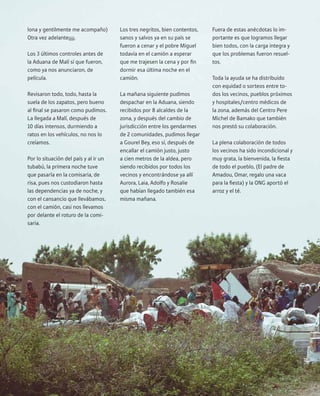 10Proyecto África
lona y gentilmente me acompaño)
Otra vez adelante¡¡¡¡.
Los 3 últimos controles antes de
la Aduana de Malí sí que fueron,
como ya nos anunciaron, de
película.
Revisaron todo, todo, hasta la
suela de los zapatos, pero bueno
al final se pasaron como pudimos.
La llegada a Malí, después de
10 días intensos, durmiendo a
ratos en los vehículos, no nos lo
creíamos.
Por lo situación del país y al ir un
tubabú, la primera noche tuve
que pasarla en la comisaria, de
risa, pues nos custodiaron hasta
las dependencias ya de noche, y
con el cansancio que llevábamos,
con el camión, casi nos llevamos
por delante el roturo de la comi-
saria.
Los tres negritos, bien contentos,
sanos y salvos ya en su país se
fueron a cenar y el pobre Miguel
todavía en el camión a esperar
que me trajesen la cena y por fin
dormir esa última noche en el
camión.
La mañana siguiente pudimos
despachar en la Aduana, siendo
recibidos por 8 alcaldes de la
zona, y después del cambio de
jurisdicción entre los gendarmes
de 2 comunidades, pudimos llegar
a Gourel Bey, eso sí, después de
encallar el camión justo, justo
a cien metros de la aldea, pero
siendo recibidos por todos los
vecinos y encontrándose ya allí
Aurora, Laia, Adolfo y Rosalie
que habían llegado también esa
misma mañana.
Fuera de estas anécdotas lo im-
portante es que logramos llegar
bien todos, con la carga integra y
que los problemas fueron resuel-
tos.
Toda la ayuda se ha distribuido
con equidad o sorteos entre to-
dos los vecinos, pueblos próximos
y hospitales/centro médicos de
la zona, además del Centro Pere
Michel de Bamako que también
nos prestó su colaboración.
La plena colaboración de todos
los vecinos ha sido incondicional y
muy grata, la bienvenida, la fiesta
de todo el pueblo, (El padre de
Amadou, Omar, regalo una vaca
para la fiesta) y la ONG aportó el
arroz y el té.
 