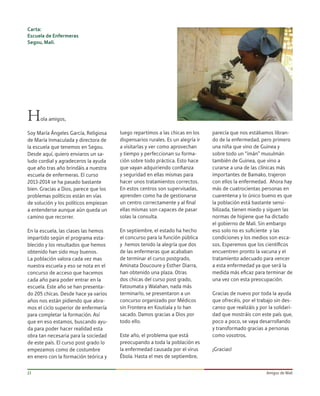Amigos de Mali13
Hola amigos,
Soy María Ángeles García, Religiosa
de María Inmaculada y directora de
la escuela que tenemos en Segou.
Desde aquí, quiero enviaros un sa-
ludo cordial y agradeceros la ayuda
que año tras año brindáis a nuestra
escuela de enfermeras. El curso
2013-2014 se ha pasado bastante
bien. Gracias a Dios, parece que los
problemas políticos están en vías
de solución y los políticos empiezan
a entenderse aunque aún queda un
camino que recorrer.
En la escuela, las clases las hemos
impartido según el programa esta-
blecido y los resultados que hemos
obtenido han sido muy buenos.
La población valora cada vez mas
nuestra escuela y eso se nota en el
concurso de acceso que hacemos
cada año para poder entrar en la
escuela. Este año se han presenta-
do 205 chicas. Desde hace ya varios
años nos están pidiendo que abra-
mos el ciclo superior de enfermería
para completar la formación. Así
que en eso estamos, buscando ayu-
da para poder hacer realidad esta
obra tan necesaria para la sociedad
de este país. El curso post grado lo
empezamos como de costumbre
en enero con la formación teórica y
luego repartimos a las chicas en los
dispensarios rurales. Es un alegría ir
a visitarlas y ver como aprovechan
y tiempo y perfeccionan su forma-
ción sobre todo práctica. Esto hace
que vayan adquiriendo confianza
y seguridad en ellas mismas para
hacer unos tratamientos correctos.
En estos centros son supervisadas,
aprenden como ha de gestionarse
un centro correctamente y al final
ellas mismas son capaces de pasar
solas la consulta.
En septiembre, el estado ha hecho
el concurso para la función pública
y hemos tenido la alegría que dos
de las enfermeras que acababan
de terminar el curso postgrado,
Aminata Doucoure y Esther Diarra,
han obtenido una plaza. Otras
dos chicas del curso post grado,
Fatoumata y Walahan, nada más
terminarlo, se presentaron a un
concurso organizado por Médicos
sin Frontera en Koutiala y lo han
sacado. Damos gracias a Dios por
todo ello.
Este año, el problema que está
preocupando a toda la población es
la enfermedad causada por el virus
Ébola. Hasta el mes de septiembre,
parecía que nos estábamos libran-
do de la enfermedad, pero primero
una niña que vino de Guinea y
sobre todo un “imán” musulmán
también de Guinea, que vino a
curarse a una de las clínicas más
importantes de Bamako, trajeron
con ellos la enfermedad. Ahora hay
más de cuatrocientas personas en
cuarentena y lo único bueno es que
la población está bastante sensi-
bilizada, tienen miedo y siguen las
normas de higiene que ha dictado
el gobierno de Mali. Sin embargo
eso solo no es suficiente y las
condiciones y los medios son esca-
sos. Esperemos que los científicos
encuentren pronto la vacuna y el
tratamiento adecuado para vencer
a esta enfermedad ya que será la
medida más eficaz para terminar de
una vez con esta preocupación.
Gracias de nuevo por toda la ayuda
que ofrecéis, por el trabajo sin des-
canso que realizáis y por la solidari-
dad que mostráis con este país que,
poco a poco, se vaya desarrollando
y transformado gracias a personas
como vosotros.
¡Gracias!
Carta:
Escuela de Enfermeras
Segou, Mali.
 