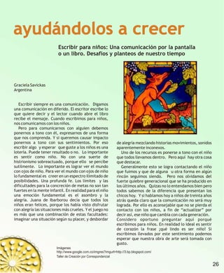 ayudándolos a crecer
                         Escribir para niños: Una comunicación por la pantalla
                         o un libro. Desafíos y planteos de nuestro tiempo




Graciela Savickas
Argentina


   Escribir siempre es una comunicación. Digamos
una comunicación en diferido. El escritor escribe lo
que quiere decir y el lector cuando abre el libro
recibe el mensaje. Cuando escribimos para niños,
nos comunicamos con los niños.
   Pero para comunicarnos con alguien debemos
ponernos a tono con él, expresarnos de una forma
que nos comprenda. Y si queremos causar impacto
ponernos a tono con sus sentimientos. Por eso                   de alegría mezclando historias movimientos, sonidos
escribir algo y esperar que guste a los niños es una            aparentemente inconexos.
lotería. Puede tener resultado o no. Lo importante                 Uno de los recursos es ponerse a tono con el niño
es sentir como niño. No con una suerte de                       que todos llevamos dentro. Pero aquí hay otra cosa
histrionismo sobreactuado, porque ello se percibe               que destacar.
sutilmente. Lo importante es lograr ver el mundo                   Generalmente esto se logra contactando el niño
con ojos de niño. Para ver el mundo con ojos de niño            que fuimos y que de alguna u otra forma en algún
lo fundamental es creer en un espectro ilimitado de             rincón seguimos siendo. Pero nos olvidamos del
posibilidades. Una profunda fe. Los límites y las               fuerte quiebre generacional que se ha producido en
dificultades para la concreción de metas no son tan             los últimos años. Quizas no lo entendamos bien pero
fuertes en la mente infantil. En realidad para el niño          todos sabemos de la diferencia que presentan los
una emoción fundamental es el asombro y la                      chicos hoy. Y si hablamos hoy a niños de treinta años
alegría. Juana de Ibarborou decía que todos los                 atrás queda claro que la comunicación no será muy
niños eran felices, porque los había visto disfrutar            lograda. Por ello es aconsejable que no se pierda el
con alegría las situaciones más crueles. Y el juego no          contacto con los niños, a fin de “actualizar” por
es más que una combinación de estas facultades:                 decir así, ese niño que cambia con cada generación.
imaginar una situación según su placer, y desbordar             Considero oportuno preguntar aquí porqué
                                                                escribimos para niños. En realidad lo ideal es sentir
                                                                de corazón la frase ¡qué lindo es ser niño! Si
                                                                escribimos llevados por este sentimiento podemos
                                                                esperar que nuestra obra de arte será tomada con
                                                                gusto.
                        Imágenes
                        http://www.google.com.co/imgres?imgurl=http://3.bp.blogspot.com/
                        Taller de Creación por Correspondencial

                                                                                                                        26
 