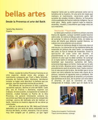 bellas artes
                                                         impactar tanto por su estilo personal como con la
                                                         temática de la muestra. En una serie de viajes que
                                                         realizara el matrimonio, recorrieron parte del
                                                         suroeste de estados Unidos y México, la frecuente
                                                         visita a poblados de fuerte tradición indígena, fue un
Desde la Provenza el arte del Batik                      imán para Wally, quién capturó toda su esencia:
                                                         atuendos, rituales y costumbres que luego volcó en
                                                         sus creaciones.
Sandra Rey Mosteiro
España                                                       Técnica del **Tauch Batik
                                                             Lo ideal para realizar un batik es utilizar una tela
                                                         blanca de algodón, aunque también puede hacerse
                                                         sobre seda. Se realiza el dibujo sobre el paño y antes
                                                         de sumergir la tela en el primer tinte, en todas las
                                                         zonas del diseño que deberán quedar blancos, se
                                                         cubren con cera caliente con un pincel.
                                                             Siempre se comienza desde el tono más claro al
                                                         más oscuro. La coloración se fija mediante baños de
                                                         inmersión en pintura de color batik. La intensidad
                                                         del color, lo fija el tiempo de inmersión. Entre la
                                                         aplicación de cada color del diseño, el
                                                         procedimiento es el mismo: se pinta con cera
                                                         caliente el color que no debe cambiar. Se sumerge
                                                         en el baño batik el tiempo que deseemos según la
                                                         tonalidad que buscamos; quitamos del baño,
                                                         aclaramos bajo agua corriente, hasta que ya no sale
                                                         color de la tela, dejamos secar. Luego, repetimos el
                                                         procedimiento para el próximo tono, hasta concluir
                                                         con el más oscuro de la obra. No olvidar que si no se
    Thèze, ciudad de la Alta Provenza francesa es un     cubre con cera caliente los tonos más claros de la
sitio especial, donde estos dos amigos, el               pintura, tomarán el siguiente tono o cambiará. Por
matrimonio compuesto por Fred y Wally Schmidt,           ejemplo, si hemos aplicado el amarillo y el próximo
oriundos de Colonia (Köln), Alemania, decidieron         que ponemos es el azul, de no pintar con cera sobre
instalar su hogar ante descubrir la belleza que sus      el amarillo, el azul se convierte en verde,
parajes, que han inspirado muchas de sus obras.          malogrando el trabajo. Labor que sin duda no es
    Ella además de sus pinturas al óleo y gouaches
(acuarelas opacas), domina el arte del Batik. Cada
año, sea en Francia o Alemania, exponen sus
trabajos. En esta ocasión, la exposición se realizó en
Sisteron, ciudad llamada La Puerta de la Alta
Provenza, me pareció interesante contaros los
secretillos que Wally tan gentilmente ha compartido
conmigo, acerca del delicado arte de realizar un
batik, mientras os muestro algunas de sus obras ya
culminadas.
    Allá por la década de los ’80, Waltraud Schmidt
debutaba con una serie de obras realizadas con la
técnica del Batik, en Köln, Alemania. Fue un suceso      *Traducción al español: Fred Schmidt.
muy bien acogido por el público, ya que logró            **Tauch (término alemán): sumergir.

                                                                                                                    33
 