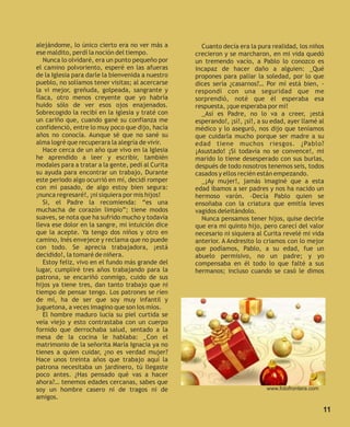 alejándome, lo único cierto era no ver más a         Cuanto decía era la pura realidad, los niños
ese maldito, perdí la noción del tiempo.           crecieron y se marcharon, en mi vida quedó
   Nunca lo olvidaré, era un punto pequeño por     un tremendo vacío, a Pablo lo conozco es
el camino polvoriento, esperé en las afueras       incapaz de hacer daño a alguien: _Qué
de la Iglesia para darle la bienvenida a nuestro   propones para paliar la soledad, por lo que
pueblo, no solíamos tener visitas; al acercarse    dices sería ¿casarnos?… Por mí está bien, -
la vi mejor, greñuda, golpeada, sangrante y        respondí con una seguridad que me
flaca, otro menos creyente que yo habría           sorprendió, noté que él esperaba esa
huido sólo de ver esos ojos enajenados.            respuesta, ¡que esperaba por mí!
Sobrecogido la recibí en la iglesia y traté con      _Así es Padre, no lo va a creer, ¡está
un cariño que, cuando gané su confianza me         esperando!, ¡sí!, ¡sí!, a su edad, ayer llamé al
confidenció, entre lo muy poco que dijo, hacía     médico y lo aseguró, nos dijo que teníamos
años no conocía. Aunque sé que no sané su          que cuidarla mucho porque ser madre a su
alma logré que recuperara la alegría de vivir.     edad tiene muchos riesgos. ¿Pablo?
   Hace cerca de un año que vivo en la Iglesia     ¡Asustado! ¡Si todavía no se convence!, mi
he aprendido a leer y escribir, también            marido lo tiene desesperado con sus burlas,
modales para a tratar a la gente, pedí al Curita   después de todo nosotros tenemos seis, todos
su ayuda para encontrar un trabajo, Durante        casados y ellos recién están empezando.
este periodo algo ocurrió en mí, decidí romper       _¡Ay mujer!, jamás imaginé que a esta
con mi pasado, de algo estoy bien segura:          edad íbamos a ser padres y nos ha nacido un
¡nunca regresaré!, ¡ni siquiera por mis hijos!     hermoso varón. -Decía Pablo quien se
   Si, el Padre la recomienda: “es una             ensoñaba con la criatura que emitía leves
muchacha de corazón limpio”; tiene modos           vagidos deleitándolo.
suaves, se nota que ha sufrido mucho y todavía       Nunca pensamos tener hijos, quise decirle
lleva ese dolor en la sangre, mi intuición dice    que era mi quinto hijo, pero carecí del valor
que la acepte. Ya tengo dos niños y otro en        necesario ni siquiera al Curita revelé mi vida
camino, Inés envejece y reclama que no puede       anterior. A Andresito lo criamos con lo mejor
con todo. Se aprecia trabajadora, ¡está            que podíamos, Pablo, a su edad, fue un
decidido!, la tomaré de niñera.                    abuelo permisivo, no un padre; y yo
   Estoy feliz, vivo en el fundo más grande del    compensaba en él todo lo que falté a sus
lugar, cumpliré tres años trabajando para la       hermanos; incluso cuando se casó le dimos
patrona, se encariñó conmigo, cuido de sus
hijos ya tiene tres, dan tanto trabajo que ni
tiempo de pensar tengo. Los patrones se ríen
de mí, ha de ser que soy muy infantil y
juguetona, a veces imagino que son los míos.
   El hombre maduro lucía su piel curtida se
veía viejo y esto contrastaba con un cuerpo
fornido que derrochaba salud, sentado a la
mesa de la cocina le hablaba: _Con el
matrimonio de la señorita María Ignacia ya no
tienes a quien cuidar, ¿no es verdad mujer?
Hace unos treinta años que trabajo aquí la
patrona necesitaba un jardinero, tú llegaste
poco antes. ¿Has pensado qué vas a hacer
ahora?… tenemos edades cercanas, sabes que
soy un hombre casero ni de tragos ni de                                      www.fotofrontera.com
amigos.

                                                                                                    11
 