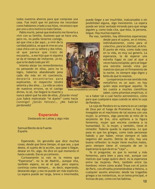 todos nuestros ahorros para que comprase una             puede llegar a ser insufrible, inalcanzable o sin
casa. Fue inútil que mi patrona me recordase             posibilidad alguna, algo inexistente. La espera
como habíamos criado a sus hijos, reconozco que          puede ser estar sentado mirando para que venga
por uno u otro motivo lo malcriamos.                     alguien y, como toda cita, que ésta, la persona,
  Pablo murió, pensé que Andresito me llevaría a         llegue. Hay muchas esperas.
vivir con su familia, ilusiones que se hace una,            Por eso, también, hay diferentes esperanzas;
pero no, no podía tenerme consigo,                                      desde para el sujeto, en sí mismo,
así que vine a dar aquí… a vivir de la                                  individualmente, como para el
caridad pública, es que él vive en una                                  colectivo, para la Libertad, el Arte.
casa chica con su señora y dos niños,                                   El punto de vista, como toda cosa
sé que parece que trato de                                              en la vida, es muy sui generis. La
excusarlo… a ese hijo que ni siquiera                                   esperanza, la de esperar una
se da el tiempo de visitarme. ¡A mí,                                    estrella fugaz es casi al azar a
que lo he dado todo por él!                                             veces hasta estúpida; pero al llegar
  Intento alejar los remordimientos                                     una estrella siendo vista por
no pensando en ellos, pero no lo                                        nuestros ojos por el firmamento de
logro, haberlos abandonado pesa                                         la noche, es siempre algo digno y
cada día más en mi conciencia,                                          bello de que lo veamos.
desearía encontrarlos para                                                 La esperanza en ese sentido más
explicarles, el mayorcito tendrá                                        metafórico es un azar; no hay
setenta y dos años... La vida se cobra                                  quién sepa averiguar aquello. Ya
de nuestros errores, es el castigo       www.navidadlatina.com/arte/    les cuesta a muchos científicos
divino, lo sé, me llegará la muerte y                                   saber, como pitonisos empíricos, si
nunca sabré qué ha sido de ellos. ¿Estarán vivos?        va a haber tal o cual hecho astronómico, cómo
¿Los habrá maltratado “el dueño” como hacía              para que cualquiera sepa cuándo se abre la caja
conmigo? ¿Serán felices?… ¿Me habrán                     de Pandora.
perdonado?                                                  La caja de Pandora en su esencia es un castigo
                                                         de Zeus por el fuego de Prometeo; si hay algo
                                                         innegable es el machismo de tal escena con una
                  Esperando                              mujer, la primera, algo parecido al mito de la
          Destacado en Letras y algo más                 serpiente de Eva, otra epifanía a la figura
                                                         femenina, mujer que encima condena a la
                                                         humanidad. Sí, la mujer, y también, tiene el
 Samuel Benito de la Fuente                              remedio: Todavía queda la esperanza. Lo que
 España                                                  pasa es que los griegos, como todo personaje
                                                         habido y por haber, miran siempre el lado
                                                         negativo del asunto. Detrás de ello, hay una
    Esperando. Un gerundio que dice muchas               buena reflexión: la mujer tiene muchos males,
 cosas; desde que lleva tiempo, el que sea, y que        pero siempre tiene el consuelo de ser la
 desea, el sujeto de la acción, que pase o llegue,       esperanza la que da en su “caja”…
 desear en fin, algo. No dice en qué momento ni             Ya ni preguntar, es que lo normal y más
 hasta cuándo. Eso es ya contexto.                       femenino, para bien y para mal, aunque con
    Curiosamente la raíz es la misma que                 matices que luego quiero decir, es la esperanza
 “Esperanza”, no la de Madrid… aunque ella,              entre las mujeres. Pero, también entre los
 también espera, no sé el qué, pero espera;              hombres: miren cómo acabó Troya con el juicio
 continúa como siempre… es decir, esperando,             de París, con Afrodita prometiéndole a Helena, o
 deseando algo; y eso no puede ser más explícito.        cualquier asunto amoroso; desde las tragedias
 La espera puede ser larga, breve o intermedia;          griegas a los románticos, es un tema principal, e
                                                         incluso de paz, como con las Sabinas.
                                                                                                         12
 