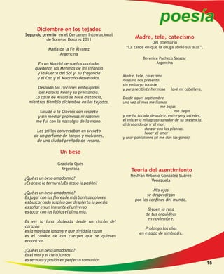 poesía
       Diciembre en los tejados
Segundo premio en el Certamen Internacional
          de Sonetos Dolores 2011
                                                        Madre, tele, catecismo
                                                                Del poemario
             María de la Fe Álvarez               “La tarde en que la oruga abrió sus alas”.
                   Argentina
                                                            Berenice Pacheco Salazar
      En un Madrid de sueños acotados                              Argentina
     quedaron las Meninas de mi infancia
      y la Puerta del Sol y su fragancia
                                                 Madre, tele, catecismo
      y el Oso y el Madroño desvelados.
                                                 ninguna nos presentó,
                                                 sin embargo tocaste
      Desando los rincones embrujados            y para recibirte hermosa   lavé mi cabellera.
       del Palacio Real y su prestancia.
     La calle de Alcalá se hace distancia,       Desde aquel septiembre
  mientras tiembla diciembre en los tejados.     una vez al mes me llamas
                                                                       me bajas
        Saludé a la Cibeles con respeto                                        me llegas
       y sin mediar promesas ni razones          y me ha tocado descubrir, entre yo y ustedes,
      me fui con la nostalgia de la mano.        el misterio milagroso sanador de su presencia,
                                                 disfrutando de ir al mar,
                                                              danzar con las plantas,
      Los grillos conversaban en secreto
                                                              hacer el amor
     de un perfume de tangos y malvones,         y usar pantalones (si me dan las ganas).
      de una ciudad preñada de verano.

                    Un beso

                   Graciela Qués
                     Argentina                       Teoría del asentimiento
                                                     Nesfrán Antonio González Suárez
¿Qué es un beso amado mío?
                                                                Venezuela
¿Es acaso la ternura? ¿Es acaso la pasión?
                                                                   Mis ojos
¿Qué es un beso amado mío?
                                                               se desperdigan
Es jugar con las flores de más bonitos colores
                                                        por los confines del mundo.
es buscar cada suspiro que despierta la poesía
es soñar en un instante el universo
                                                               Siguen la ruta
es tocar con los labios el alma mía.
                                                              de tus orquídeas
                                                               en noviembre.
Es ver la luna plateada desde un rincón del
corazón
                                                             Prolongo los días
es la magia de la sangre que olvida la razón
                                                          en estado de simbiosis.
es el candor de dos cuerpos que se quieren
encontrar.

¿Qué es un beso amado mío?
Es el mar y el cielo juntos
es ternura y pasión en perfecta comunión.
                                                                                                  15
 