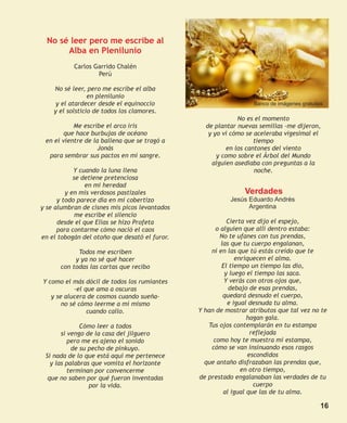 No sé leer pero me escribe al
       Alba en Plenilunio
           Carlos Garrido Chalén
                   Perú

    No sé leer, pero me escribe el alba
                 en plenilunio
     y el atardecer desde el equinoccio                          Banco de imágenes gratuitas
    y el solsticio de todos los clamores.
                                                            No es el momento
           Me escribe el arco iris               de plantar nuevas semillas -me dijeron,
        que hace burbujas de océano               y yo vi cómo se aceleraba vigesimal el
 en el vientre de la ballena que se tragó a                       tiempo
                    Jonás                               en los cantones del viento
  para sembrar sus pactos en mi sangre.              y como sobre el Árbol del Mundo
                                                   alguien asediaba con preguntas a la
            Y cuando la luna llena                                noche.
            se detiene pretenciosa
                en mi heredad
         y en mis verdosos pastizales                         Verdades
      y todo parece día en mi cobertizo                   Jesús Eduardo Andrés
y se alumbran de cisnes mis picos levantados                    Argentina
             me escribe el silencio
      desde el que Elías se hizo Profeta                 Cierta vez dijo el espejo,
      para contarme cómo nació el caos               o alguien que allí dentro estaba:
en el tobogán del otoño que desató el furor.          No te ufanes con tus prendas,
                                                       las que tu cuerpo engalanan,
            Todos me escriben                      ni en las que tú estás creído que te
           y ya no sé qué hacer                             enriquecen el alma.
      con todas las cartas que recibo                  El tiempo un tiempo las dio,
                                                        y luego el tiempo las saca.
Y como el más dócil de todos los rumiantes              Y verás con otros ojos que,
            -el que ama a oscuras                         debajo de esas prendas,
   y se alucera de cosmos cuando sueña-                 quedará desnudo el cuerpo,
       no sé cómo leerme a mí mismo                      e igual desnuda tu alma.
                 cuando callo.                 Y han de mostrar atributos que tal vez no te
                                                                 hagan gala.
              Cómo leer a todos                   Tus ojos contemplarán en tu estampa
       si vengo de la casa del jilguero                           reflejada
          pero me es ajeno el sonido                como hoy te muestra mi estampa,
           de su pecho de pinkuyo.                 cómo se van insinuando esos rasgos
 Si nada de lo que está aquí me pertenece                        escondidos
   y las palabras que vomita el horizonte        que antaño disfrazaban las prendas que,
          terminan por convencerme                            en otro tiempo,
  que no saben por qué fueron inventadas       de prestado engalanaban las verdades de tu
                 por la vida.                                      cuerpo
                                                        al igual que las de tu alma.

                                                                                           16
 