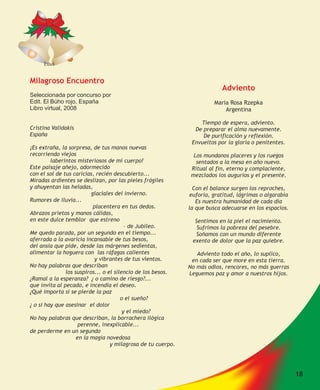 Ethel


Milagroso Encuentro
                                                                           Adviento
Seleccionada por concurso por
Edit. El Búho rojo, España                                              Maria Rosa Rzepka
Libro virtual, 2008                                                         Argentina

                                                                  Tiempo de espera, adviento.
Cristina Validakis                                              De preparar el alma nuevamente.
España                                                             De purificación y reflexión.
                                                               Envueltos por la gloria o penitentes.
¡Es extraña, la sorpresa, de tus manos nuevas
recorriendo viejos                                              Los mundanos placeres y los ruegos
         laberintos misteriosos de mi cuerpo!                    sentados a la mesa en año nuevo.
Este paisaje añejo, adormecido                                 Ritual al fin, eterno y complaciente,
con el sol de tus caricias, recién descubierto...              mezclados los augurios y el presente.
Miradas ardientes se deslizan, por las pieles frágiles
y ahuyentan las heladas,                                        Con el balance surgen los reproches,
                          glaciales del invierno.             euforia, gratitud, lágrimas o algarabía
Rumores de lluvia...                                             Es nuestra humanidad de cada día
                           placentera en tus dedos.           la que busca adecuarse en los espacios.
Abrazos prietos y manos cálidas,
en este dulce temblor que estreno                               Sentimos en la piel el nacimiento.
                                         – de Jubileo.           Sufrimos la pobreza del pesebre.
Me quedo parada, por un segundo en el tiempo...                 Soñamos con un mundo diferente
aferrada a la avaricia incansable de tus besos,                exento de dolor que la paz quiebre.
del ansia que pide, desde las márgenes sedientas,
alimentar la hoguera con las ráfagas calientes                   Adviento todo el año, lo suplico,
                            y vibrantes de tus vientos.        en cada ser que more en esta tierra.
No hay palabras que describan                                 No más odios, rencores, no más guerras
               los suspiros... o el silencio de los besos.    Leguemos paz y amor a nuestros hijos.
¿Ramal a la esperanza? ¿ o camino de riesgo?...
que invita al pecado, e incendia el deseo.
¿Qué importa si se pierde la paz
                                       o el sueño?
¿ o si hay que asesinar el dolor
                                        y el miedo?
No hay palabras que describan, la borrachera ilógica
                     perenne, inexplicable...
de perderme en un segundo
                    en la magia novedosa
                                  y milagrosa de tu cuerpo.




                                                                                                        18
 