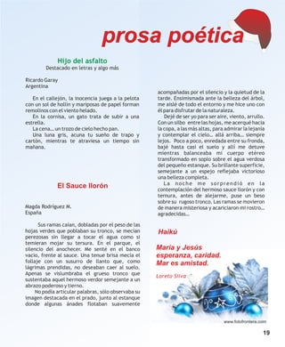 prosa poética
              Hijo del asfalto
         Destacado en letras y algo más

Ricardo Garay
Argentina
                                                      acompañadas por el silencio y la quietud de la
   En el callejón, la inocencia juega a la pelota     tarde. Ensimismada ante la belleza del árbol,
con un sol de hollín y mariposas de papel forman      me aislé de todo el entorno y me hice uno con
remolinos con el viento helado.                       él para disfrutar de la naturaleza.
   En la cornisa, un gato trata de subir a una           Dejé de ser yo para ser aire, viento, arrullo.
estrella.                                             Con un silbo entre las hojas, me acerqué hacia
   La cena… un trozo de cielo hecho pan.              la copa, a las más altas, para admirar la lejanía
   Una luna gris, acuna tu sueño de trapo y           y contemplar el cielo… allá arriba… siempre
cartón, mientras te atraviesa un tiempo sin           lejos. Poco a poco, enredada entre su fronda,
mañana.                                               bajé hasta casi el suelo y allí me detuve
                                                      mientras balanceaba mi cuerpo etéreo
                                                      transformado en soplo sobre el agua verdosa
                                                      del pequeño estanque. Su brillante superficie,
                                                      semejante a un espejo reflejaba victorioso
                                                      una belleza completa.
                                                         La noche me sorprendió en la
              El Sauce llorón                         contemplación del hermoso sauce llorón y con
                                                      ternura, antes de alejarme, puse un beso
                                                      sobre su rugoso tronco. Las ramas se movieron
Magda Rodríguez M.                                    de manera misteriosa y acariciaron mi rostro…
España                                                agradecidas…

      Sus ramas caían, dobladas por el peso de las
hojas verdes que poblaban su tronco, se mecían        Haikú
perezosas sin llegar a tocar el agua como si
temieran mojar su tersura. En el parque, el
silencio del anochecer. Me senté en el banco          María y Jesús
vacío, frente al sauce. Una tenue brisa mecía el      esperanza, caridad.
follaje con un susurro de llanto que, como            Mar es amistad.
lágrimas prendidas, no deseaban caer al suelo.
Apenas se vislumbraba el grueso tronco que            Loreto Silva
sustentaba aquel hermoso verdor semejante a un
abrazo poderoso y tierno.
     No podía articular palabras, sólo observaba su
imagen destacada en el prado, junto al estanque
donde algunas ánades flotaban suavemente


                                                                                    www.fotofrontera.com

                                                                                                      19
 
