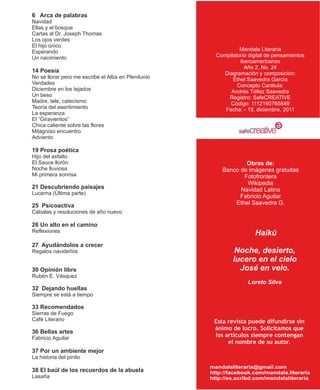 6 Arca de palabras
Navidad
Ellas y el bosque
Cartas al Dr. Joseph Thomas
Los ojos verdes
El hijo único
Esperando                                                       Mandala Literaria
Un nacimiento                                          Compilatorio digital de pensamientos
                                                                iberoamericanos
                                                                  Año 2, No. 24
14 Poesía                                                Diagramación y composición:
No sé llorar pero me escribe el Alba en Plenilunio           Ethel Saavedra García
Verdades                                                       Concepto Carátula:
Diciembre en los tejados                                    Andrés Téllez Saavedra
Un beso                                                    Registro: SafeCREATIVE
Madre, tele, catecismo                                      Código: 1112190765849
Teoría del asentimiento                                   Fecha: - 19, diciembre, 2011
La esperanza
El “Giravientos”
Chica caliente sobre las flores
Milagroso encuentro
Adviento

19 Prosa poética
Hijo del asfalto
El Sauce llorón                                                  Obras de:
Noche lluviosa                                           Banco de imágenes gratuitas
Mi primera sonrisa                                              Fotofrontera
                                                                 Wikipedia
21 Descubriendo paisajes                                       Navidad Latina
Lucerna (Última parte)
                                                               Fabricio Aguilar
25 Psicoactiva                                               Ethel Saavedra G.
Cábalas y resoluciones de año nuevo

26 Un alto en el camino
Reflexiones                                                           Haikú
27 Ayudándolos a crecer
Regalos navideños                                             Noche, desierto,
                                                             lucero en el cielo
30 Opinión libre                                               José en velo.
Rubén E. Vásquez
                                                                   Loreto Silva
32 Dejando huellas
Siempre se está a tiempo

33 Recomendados
Sierras de Fuego
Café Literario                                        Esta revista puede difundirse sin
                                                      ánimo de lucro. Solicitamos que
36 Bellas artes
Fabricio Aguilar                                      los artículos siempre contengan
                                                           el nombre de su autor.
37 Por un ambiente mejor
La historia del pinito
                                                     mandalaliteraria@gmail.com
38 El baúl de los recuerdos de la abuela             http://facebook.com/mandala.literaria
Lasaña                                               http://es.scribd.com/mandalaliteraria
 