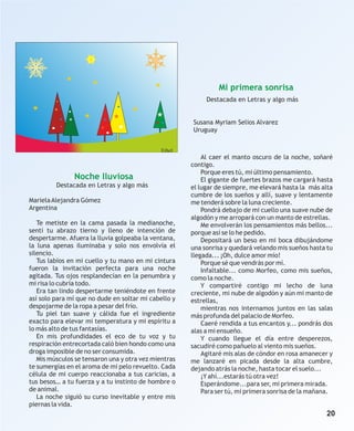 Mi primera sonrisa
                                                           Destacada en Letras y algo más


                                                      Susana Myriam Selios Alvarez
                                                      Uruguay


                                              Ethel
                                                          Al caer el manto oscuro de la noche, soñaré
                                                      contigo.
                                                          Porque eres tú, mi último pensamiento.
               Noche lluviosa                             El gigante de fuertes brazos me cargará hasta
         Destacada en Letras y algo más               el lugar de siempre, me elevará hasta la más alta
                                                      cumbre de los sueños y allí, suave y lentamente
Mariela Alejandra Gómez                               me tenderá sobre la luna creciente.
Argentina                                                 Pondrá debajo de mi cuello una suave nube de
                                                      algodón y me arropará con un manto de estrellas.
   Te metiste en la cama pasada la medianoche,            Me envolverán los pensamientos más bellos...
sentí tu abrazo tierno y lleno de intención de        porque así se lo he pedido.
despertarme. Afuera la lluvia golpeaba la ventana,        Depositará un beso en mi boca dibujándome
la luna apenas iluminaba y solo nos envolvía el       una sonrisa y quedará velando mis sueños hasta tu
silencio.                                             llegada... ¡Oh, dulce amor mío!
   Tus labios en mi cuello y tu mano en mi cintura        Porque sé que vendrás por mí.
fueron la invitación perfecta para una noche              Infaltable... como Morfeo, como mis sueños,
agitada. Tus ojos resplandecían en la penumbra y      como la noche.
mi risa lo cubría todo.                                   Y compartiré contigo mi lecho de luna
   Era tan lindo despertarme teniéndote en frente     creciente, mi nube de algodón y aún mi manto de
así solo para mí que no dude en soltar mi cabello y   estrellas,
despojarme de la ropa a pesar del frío.                   mientras nos internamos juntos en las salas
   Tu piel tan suave y cálida fue el ingrediente      más profunda del palacio de Morfeo.
exacto para elevar mi temperatura y mi espíritu a         Caeré rendida a tus encantos y... pondrás dos
lo más alto de tus fantasías.                         alas a mi ensueño.
   En mis profundidades el eco de tu voz y tu             Y cuando llegue el día entre desperezos,
respiración entrecortada caló bien hondo como una     sacudiré como pañuelo al viento mis sueños.
droga imposible de no ser consumida.                      Agitaré mis alas de cóndor en rosa amanecer y
   Mis músculos se tensaron una y otra vez mientras   me lanzaré en picada desde la alta cumbre,
te sumergías en el aroma de mi pelo revuelto. Cada    dejando atrás la noche, hasta tocar el suelo...
célula de mi cuerpo reaccionaba a tus caricias, a         ¡Y ahí...estarás tú otra vez!
tus besos… a tu fuerza y a tu instinto de hombre o        Esperándome...para ser, mi primera mirada.
de animal.                                                Para ser tú, mi primera sonrisa de la mañana.
   La noche siguió su curso inevitable y entre mis
piernas la vida.
                                                                                                    20
 