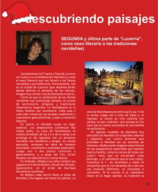 Ethel
        descubriendo paisajes
                                   SEGUNDA y última parte de “Lucerna”,
                                   como nexo literario a las tradiciones
                                   navideñas)




    Consideremos la 2ª parte y final de Lucerna
(en Suiza o la Confederación Helvética) como
el nexo literario que nos llevará a las fiestas
navideñas y sus tradiciones. Precisamente, fue
en la ciudad de Lucerna (que dejamos atrás)
donde disfruté el Adviento de las mismas,
imagen muy similar a las de Alemania o Suecia.
    Cierto es que la celebración de las fiestas
navideñas han constituido siempre un suceso
de sentimiento religioso y tradicional
importancia hogareña. La Nochebuena es la
fiesta familiar por excelencia. Cada casa y       cena de Nochebuena es entre las 8 y las 11 de
cada país conservan sus propias tradiciones y     la noche; luego van a misa de Gallo y, al
costumbres gastronómicas; y paso a contarles      regresar, se toman un vino caliente con
algunas:                                          canela; no por tradición, sino porque el frío
    En Suecia la Navidad ocupa un lugar           hace que se sienta necesidad de una bebida
especial. Los preparativos comienzan dos          reconfortante.
meses antes. La cena de Nochebuena se                 En algunas ciudades de Alemania hay
realiza alrededor de las 5 o 6 de la tarde y se   mercados de Navidad con originales adornos
prolonga al día siguiente con un almuerzo         y juguetes. Las cuatro semanas que
navideño con familiares y amigos. Se comen        preceden la Navidad son las semanas de
pescados, arenques en salsa de tomates            Adviento. Nadie puede imaginar estas fiestas
ahumados, camarones y ensaladas especiales.       sin los preparativos especiales que realizan
Luego uno o dos platos calientes y                toda la familia, como la corona de hojas con
generalmente, y a pesar del frío, sirven          cuatro velas que se encienden cada
helados con salsa de licor o tartas dulces.       domingo, y el calendario que es una casita.
    En Holanda y Bélgica los niños reciben sus    Comienza el 1° de diciembre y tiene 24
juguetes el 6 de diciembre, Día de San Nicolás.   ventanitas que se van abriendo día a día con
Igualmente, en el árbol de Navidad                una sorpresa diferente, un chocolate o
encuentran sorpresas.                             caramelos. Ni la corona ni el calendario
    En Bélgica cada barrio tiene su árbol de      faltan en el hogar alemán. Es tradición la
Navidad y los regalos van hacia los pobres. La

                                                                                                  21
 