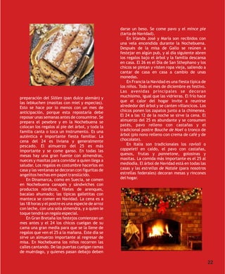 darse un beso. Se come pavo y el mince pie
                                                   (tarta de Navidad).
                                                       En Irlanda José y María son recibidos con
                                                   una vela encendida durante la Nochebuena.
                                                   Después de la misa de Gallo se reúnen a
                                                   festejar en algún pub, y al día siguiente abren
                                                   los regalos bajo el árbol y la familia descansa
                                                   en casa. El 26 es el Día de San Sthephano y los
                                                   chicos se pintan y visten ropa vieja, saliendo a
                                                   cantar de casa en casa a cambio de unas
                                                   monedas.
                                                       En Francia la Navidad es una fiesta típica de
                                                   los niños. Todo el mes de diciembre es festivo.
                                                   Las avenidas principales se decoran
preparación del Slölen (pan dulce alemán) y        muchísimo, igual que las vidrieras. El frío hace
las lebkuchen (masitas con miel y especias).       que el calor del hogar invite a reunirse
Esto se hace por lo menos con un mes de            alrededor del árbol y se canten villancicos. Los
anticipación, porque esta repostaría debe          chicos ponen los zapatos junto a la chimenea.
reposar unas semanas antes de consumirse. Se       El 24 a las 12 de la noche se sirve la cena. El
prepara el pesebre y en la Nochebuena se           almuerzo del 25 es abundante y se consumen
colocan los regalos al pie del árbol, y toda la    patés, pavo relleno con castañas y el
familia canta o toca un instrumento. Es una        tradicional postre Bouche de Noel o tronco de
auténtica e importante fiesta familiar. La         árbol (pio nono relleno con crema de café y de
cena del 24 es liviana y generalmente              chocolate).
pescado. El almuerzo del 25 es más                     En Italia son tradicionales los ravioli o
importante y se come ganso. En todas las           cappeleti en caldo, el pavo con castañas,
mesas hay una gran fuente con almendras,           quesos, frutas y pannetone, golosinas y
nueces y masitas para convidar a quien llega a     masitas. La comida más importante es el 25 al
saludar. Los regalos es costumbre hacerlos en      mediodía. El árbol de Navidad está en todas las
casa y las ventanas se decoran con figuritas de    casas y las estrellas de Natale (para nosotros
angelitos hechas em papel translúcido.             estrellas federales) decoran mesas y rincones
    En Dinamarca, como en Suecia, se comen         del hogar.
en Nochebuena canapés y sándwiches con
productos nórdicos, filetes de arenques,
bacalao ahumado; las típicas galletitas con
manteca se comen en Navidad. La cena es a
las 18 horas y el postre es una especie de arroz
con leche, con una sola almendra, y a quien le
toque tendrá un regalo especial.
    En Gran Bretaña los festejos comienzan un
mes antes y el 24 los chicos cuelgan de su
cama una gran media para que se la llene de
regalos que ven el 25 a la mañana. Este día se
sirve un almuerzo importante al regresar de
misa. En Nochebuena los niños recorren las
calles cantando. De las puertas cuelgan ramas
de muérdago, y quienes pasan debajo deben

                                                                                                       22
 
