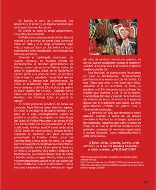 En España el pavo es tradicional, los
pesebres y el árbol; y los típicos turrones que
se dice nacieron en Barcelona.
    En Grecia se hace la soypa aogolemone,
con pollo y huevo batido.
    En Polonia se colocan ramas de lino bajo el
mantel y al terminar de cenar cada comensal
toma un tallo y si es largo pronostica larga
vida; si está partido o torcido habrá un futuro
interesante pero complicado. Son famosos los
belenes poloneses.
    Viniendo al continente americano, de
cuanto conozco, en Estados Unidos de                   del pino de navidad colocan un pesebre, es
Norteamérica la Navidad generalmente es                normal que se encuentren juntos el pesebre y
blanca, como todo en el hemisferio norte. Se           el árbol. A los pesebres se les coloca el Niño la
arma el gigantesco árbol en el Rockefeller             medianoche del 24.
Center junto a la pista de hielo; él sintetiza             Para finalizar, les cuento cómo festejamos
todo el espíritu navideño. Nueva York vive en          en casa la Nochebuena. Personalmente
diciembre su tiempo más deslumbrante. Se               prefiero hacerlo en mi casa con mi familia. Es
come el tradicional pavo. La comida más                una fiesta que amo y me hace muy feliz.
importante es la del día 25 y el plato de postre       Armamos el 8 de diciembre el árbol, el
el plum puddin (de ciruela), llegando Santa            pesebre, y el 24 colocamos junto al hogar los
Claus con los regalos y se corta la torta de           regalos que abrimos a las 12 de la noche,
Navidad, the Chrismas Cake, el pastel de               cuando llega Navidad y cuando recordamos el
agosto.                                                nacimiento de Jesús, el brindis y la mesa de
    En Brasil preparan pesebres de todos los           dulces con el tradicional pan dulce. La cena
tamaños. Papá Noel es quien deja los regalos.          generalmente consiste en platos fríos y
En Chile la navidad es de plano familiar y se          variedad de ensaladas…
pasa en la casa privilegiándose cuanto es                  …y termino con algo que deseo para todos
posible a los niños; los regalos los deja al pie       ustedes: Cuando la noche de las noches
del árbol el Viejito Pascuero y se abren el día        envuelva la Navidad en un alegre repiqueteo
24 a medianoche o el 25 por la mañana; la cena         de campanas, hagamos que nuestra mesa en
tradicional, familiar, es el 24 a más tardar a las     torno de la cual se sentarán nuestros seres
22:00, suele ser carne o pollo, aunque se está         queridos, cargados de renovadas esperanzas
copiando la tradición del pavo navideño                y nuevas ilusiones, luzca resplandeciente y
proveniente de Estados Unidos; antes las               feliz como nunca…
familias iban a misa antes de cenar (la mayor
parte de la gente es católica) esa costumbre se             A Ethel, Mirta, Graciela, Loreto, a los
está perdiendo; el día 25 se reúne la familia y        lectores, ¡a la revista Mandala Literaria!...
se visita a los padres; días antes y después de            A todos ustedes… ¡¡FELIZ NAVIDAD!!
Nochebuena, los chilenos beben cola de mono
( bebida casera con aguardiente, leche y café)       http://livingviajes.com/las-navidades-en-suecia-largas-
y comen pan de pascua que es un pan dulce con        noches-de-luz/
                                                     http://nuestraholanda.com/2010/12/05/navidad-en-holanda/
frutas confitadas, nueces y almendras; En los        http://es.paperblog.com/mercadillos-navidenos-en-europa-ii-
sectores campesinos y más devotos en lugar           berlin-y-praga-337068/




                                                                                                               23
 