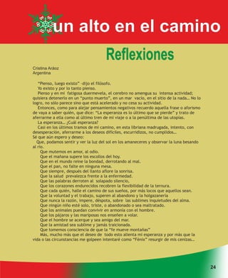 un alto en el camino
                                     Reflexiones
Cristina Aráoz
Argentina

   “Pienso, luego existo” –dijo el filósofo.
   Yo existo y por lo tanto pienso.
   Pienso y en mi fatigosa duermevela, el cerebro no amengua su intensa actividad;
quisiera detenerlo en un “punto muerto”, en un mar vacío, en el sitio de la nada… No lo
logro, no sólo parece sino que está acelerado y no cesa su actividad.
   Entonces, como para alejar pensamientos negativos recuerdo aquella frase o aforismo
de vaya a saber quién, que dice: “La esperanza es lo último que se pierde” y trato de
aferrarme a ella como al último tren de mi viaje o a la penúltima de las utopías.
   La esperanza… ¿Cuál esperanza?
   Casi en los últimos tramos de mi camino, en esta libriana madrugada, intento, con
desesperación, aferrarme a los deseos difíciles, escurridizos, no cumplidos…
Sé que aún espero y deseo:
  Que, podamos sentir y ver la luz del sol en los amaneceres y observar la luna besando
al río.
     Que mutemos en amor, al odio.
     Que el mañana supere los escollos del hoy.
     Que en el mundo reine la bondad, derrotando al mal.
     Que el pan, no falte en ninguna mesa.
     Que siempre, después del llanto aflore la sonrisa.
     Que la salud prevalezca frente a la enfermedad.
     Que las palabras derroten al solapado silencio,
     Que los corazones endurecidos recobren la flexibilidad de la ternura.
     Que cada quién, halle el camino de sus sueños, por más locos que aquellos sean.
     Que la voluntad y el trabajo, superen al abandono y la holgazanería
     Que nunca la razón, impere, déspota, sobre las sublimes inquietudes del alma.
     Que ningún niño esté solo, triste, o abandonado o sea maltratado.
     Que los animales puedan convivir en armonía con el hombre.
     Que los pájaros y las mariposas nos enseñen a volar.
     Que el hombre se acerque y sea amigo del mar.
     Que la amistad sea sublime y jamás traicionada.
     Que tomemos consciencia de que la “fe mueve montañas”
     Más, mucho más que el deseo de todo esto alienta mi esperanza y por más que la
vida o las circunstancias me golpeen intentaré como “Fénix” resurgir de mis cenizas…




                                                                                          24
 