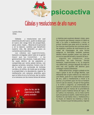 Ethel
                                                  psicoactiva
                  Cábalas y resoluciones de año nuevo
Loreto Silva
Chile

     Cábalas      y resoluciones son casi          y maletas para quienes desean viajar, para
sinónimos de año nuevo, quién no desea que         las mujeres que desean casarse lo ideal es
el nuevo año venga lleno de prosperidad,           salir a la calle a medianoche y mirar, el
salud, amor, viajes... Mejoras en lo personal      primer hombre que pase será su marido, a
o en lo laboral, cambios que beneficien            los futuros matrimonios les conviene poner
nuestra vida. Me detendré un poco en               las argollas o anillos de matrimonio en sus
contarles acerca de ellas.                         copas de champagne de esta forma
     Las cábalas son supersticiones,               aseguran su felicidad; también quienes
bastante arraigadas sobre todo en la gente         deseen dinero pueden poner sus joyas de
mayor que las transmiten                 a las     oro en la copa del brindis y tomarla al seco.
generaciones más jóvenes. Cada país tiene               Algunas son simpáticas, otras
las suyas dentro, de las populares y               machistas, las más inocuas. Siendo
compartidas por varios países latinos, con         honestos, supersticiones o no, la mayoría
algunas variantes, tenemos: Comer a las 12         nos adherimos, porque después de todo no
de la noche una cucharada de lentejas              está mal una ayudita del destino para
cocidas y sin aliños, de modo que se atraiga       conseguir nuestro bienestar.
la prosperidad y la abundancia; esperar la              Debo advertirles, tengan cuidado no les
medianoche con calzones amarillos para             vaya a pasar lo de mi amiga Martha. que
que no falte el oro y la fortuna; dar la vuelta    deseando dar un giro radical a su vida fue a
a la manzana con las manos llenas de bolsos        una fiesta, puso en su copa todas sus joyas
                                                   de oro, salió a medianoche a mirar a la
                                                   puerta y lo primero que vio fue al hombre
                                                   con el cual se casaría, el que le hizo guiños
                                                   y la invitó a seguirlo; ya enamorada del
                                                   susodicho a quien no conocía en absoluto y
                 Que la luz de la                  dejando todo en manos de la providencia
                                                   agarró cuatro maletas llenas de ropa y dio
                 esperanza brille                  la vuelta a la manzana, con la mala suerte
                 para ustedes                      que una pareja la asaltó, nada menos que el
                                                   hombre al cual había visto a medianoche y
                                                   su mujer, le robaron las maletas y toda la
                                                   ropa, incluso la que llevaba puesta; regresó




                                                                                            25
 