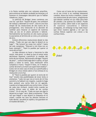 a la fiesta vestida solo con calzones amarillos,          Como ven el tema de las resoluciones,
para entonces se habían acabado las lentejas y al     no es tan trivial si en realidad deseamos
tomarse el champagne descubrió que le habían          cambiar. Ahora los invito a meditar y tomar
robado sus joyas...                                   sus resoluciones de año nuevo, pregúntense
     La película de Bridget Jones comienza con        qué desean cambiar en sus vidas para bien
una voz que dice: “bajaré de peso, me cambiaré        de ustedes y de quienes los rodean. Puede
de trabajo y obtendré un novio”, esta es una lista    que nos cueste, sobre todo si son aspectos
simple de las resoluciones de año nuevo de la         de nuestras costumbres o hábitos
protagonista. Una resolución es la decisión de        arraigados, sin embargo no hay nada mejor
cambiar para mejorar un aspecto de nuestras           que mirar nuestra agenda y ver que las
vidas ya sea en el plano personal o laboral.          caritas felices superan con creces a las
Normalmente las hacemos en año nuevo porque           caritas tristes.
lo asociamos al término de un ciclo y al comienzo
de otro.
     Existen diferentes resoluciones desde la más
simple, “Cada vez que use algo lo dejaré en su
lugar”, “Me tomaré las cosas con calma”; hasta
las más complejas: “Educaré a mis hijos con un
buen ejemplo”, “Haré lo posible por querer al            +     +      +     +     =4       +1
novio de mi hija”.
     La idea siempre es hacer y hacernos la vida
mejor, más grata. Lo ideal es que al tomar estas
decisiones sepamos cuantificar la medida del             ¡Exito!
éxito de las mismas. Retomando a Bridget “bajaré
de peso”, a ella le faltó algo decir cuánto, en qué
plazo y cómo la haría, esta resolución sería
completa si fuera: “bajaré 5 kilos, en 5 meses a
contar de enero y lo haré con supervisón medica”.
Como ven en este caso el éxito es cuantificable y
Bridget en cinco meses sabrá si fue exitosa en su
resolución o no lo fue.
     El “Haré lo posible por querer al novio de mi
hija” tendrá más posibilidades de tener éxito si
anotamos: “cada vez que vea al novio de mi hija
sonreiré y le hablaré con respeto, cuando lo haga
bien anotaré una carita feliz en mi agenda,
cuando no lo haga pondré una carita triste, a fines
de cada mes revisaré, tendré éxito cuando las
caritas felices sean el doble de las caritas
tristes”. En el caso de: “Cada vez que use algo lo
dejaré en su lugar” será ideal si anotamos: “Cada
vez que llegué a casa dejaré la chaqueta en el
closet; cuando me lave los dientes estirare el
tubo dental, sacudiré el cepillo y los guardaré en
el mueble del baño...”




                                                                                                    26
 