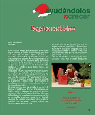 ayudándolos
                                                       crecer




                                                                      a
                                              Ethel




                              Regalos navideños
Ethel Saavedra G.
Colombia                                                 De todo este relato aquello que más me
                                                         impresionó fue cuando contó la manera cómo
                                                         su mamá de ellos se las arreglaba para darles
Hace ya algún tiempo, buscando como recurso para         el regalo de navidad: su hermana recibía cada
lograr conciliar el sueño, prendí un pequeño radio       año una muñeca de trapo y él un carro armado
que tengo sobre la mesa cercana a mi cama. La            por varios bloques.
intención era escuchar algunas melodías que me           Año tras año recibían el mismo regalo pero de
indujeran pronto a dormir. Al repasar por el dial y no   diferente color. Más crecidito comprendió
encontrar nada que me agradara, decidí detenerme
un programa donde la conductora recibía llamadas
de personas que igualmente no dormían: taxistas
nocturnos y celadores para hablar temas que
quisieran contar.
Después de escuchar algunas historias cortas, llamó
un hombre y quería hablar sobre los recuerdos que
tenía de su infancia. Empezó la historia recordando
que eran dos hermanos (él y una hermana menor) y
vivían con su madre en un cuarto que ella rentaba.
De su padre no recordaba nada y al preguntar a su
mamá, esta con evasivas mencionaba que el hombre
los había abandonado.
El único sustento que los ayudaba a no morir de
hambre era el trabajo de ella: Una costurera que                                 Banco de imágenes gratuitas
había recibido el legado de una abuela que tampoco
conocieron. Su familia la constituían solo ellos tres.                       Haikú
Habían llegado a una ciudad populosa provenientes
de un pueblo pequeño a causa de la violencia
ocurrida. Del resto de su familia no volvieron a tener
                                                                     Belén, pesebre,
noticias. Con los pocos recursos tuvieron que                      En la paz navideña.
instalarse en un barrio marginal.                                     Jesús sueña.
                                                                           Loreto Silva
                                                                                                         27
 