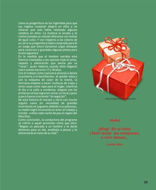 como su progenitora se las ingeniaba para que
sus regalos causaran alegría en ellos y no
notaran que solo había realizado algunos
cambios en ellos: La muñeca la lavaba y le
confeccionaba un vestido diferente con moños
de igual color. Y con respecto a los colores de
su carro su progenitora había comprado para él
un juego que ahora llamamos Legos (bloques
para construir) y guardaba algunas piezas para
el año siguiente.
En la medida que el hombre narraba esta
historia trasladaba a los oyentes todo el amor,
respeto y admiración que sentía por su
“vieja”, quien falleció cuando ellos llegaron
más o menos hacia los 17 y 18 años.
Con el trabajo como costurera alcanzó a darles
la primaria y el bachillerato. Al quedar solos y
con la máquina de coser de la mamá, la
hermana empezó a hacer muñecas de trapo y
otras cosas como ropa para el hogar, mientras
él iba a la calle a venderlos. Alegres con las
primeras ventas lograron rentar un local y poco
a poco fueron creciendo “el negocito”.
                                                          www.imagenesgratuitas.com
De esta historia él rescató y narró con mucho
orgullo como sin necesidad de grandes
inversiones en juguetes (debido a su pobreza),
su madre logró inculcarles el amor al trabajo y
brindar a ellos cada noche de paz el regalo del
Niño Dios.
Como conclusión, la conductora del programa                  Haikú
se refirió a aquel proverbio chino que dice:
“Regala un pescado a un hombre y le darás
alimento para un día, enséñale a pescar y lo           ¡Ring!. En el cielo.
alimentarás el resto de su vida”.                  ¡Tam! tocan las campanas,
                                                         a vivir llaman...
                                                           Loreto Silva




                                                                                      28
 
