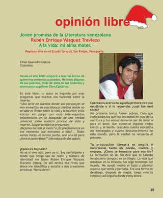 opinión libre                                               Ethel

Joven promesa de la Literatura venezolana
    Rubén Enrique Vásquez Traviezo
        A la vida: mi alma mater.
    Reynado vive en el Estado Yaracuy, San Felipe, Venezuela.


Ethel Saavedra García
Colombia


Desde el año 2007 empecé a leer las letras de
quien hoy presento a ustedes. He leído algunos
de sus poemas, (más de 200) de sus historias y
ahora poco su primer libro Epitafios.

En este libro, su autor se inquieta por esas
preguntas que muchos nos hacemos sobre la
muerte.
“Una serie de cuentos donde sus personajes se        Cuéntanos acerca de aquella primera vez que
ven envueltos en esas blancas nieblas donde no       escribiste y si lo recuerdas ¿cuál fue esel
se sabe el límite entre la vida y la muerte; ellos   texto?
entran en juego con esos interrogantes               Mis primeros textos fueron pobres. Creo que
existenciales en la búsqueda de una verdad           como todos los que nos iniciamos en esto de la
universal sobre nuestro proceso de vida y            escritura y los versos debieron ser de amor o
muerte. Sus personajes se preguntan:                 para el amor. Aun conservo algunos viejos
¿Dejamos la vida al morir? o ¿Es precisamente en     textos y, al leerlo, descubro cuánta inocencia
ese momento que entramos a ella?... Todos            me embargaba y cuánto desconocimiento de
vamos hacia un mismo punto, uno crucial pero         este mundo, pero la verdad no recuerdo al
¿Será el punto final?” (Introducción del autor).     primero.

                                                     Tu producción literaria es amplia e
¿Quién es Reynado?                                   incursionas tanto en poesía, cuento y
No sé si vive acá, pero yo si. Soy sanfelipeño y     ensayos. ¿Cómo te formaste para escribir?
desde que tengo uso de razón y número de             La formación no sé. No diré que es talento
identidad me llamo Rubén Enrique Vásquez             innato pero tampoco es sortilegio. La vida que
Traviezo (risas). De allí deriva esa firma que       mantuve en la infancia fue algo temerosa del
ahora me identifica y escolta a mis creaciones       mundo. Me ayudó mucho el lápiz y plasmar
artísticas “Retraviezo”.                             aquello que temía y pensaba. Era una forma de
                                                     desahogo, después de magia, luego vino la
                                                     ciencia y así llegué a donde estoy ahora.



                                                                                                 29
 