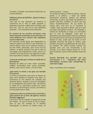 formado y fundado movimientos libertarios en         meten los deos…” (risas).
muchos ámbitos.                                      Ya me dolió la cabeza. Si bien la música, como la
                                                     poesía y la pintura, y todos las demás
Hablemos ahora de Epifafios. ¿Qué te indujo a        expresiones artísticas, poseen una belleza
escribirlo?                                          inconclusa, es decir, que todas las palabras no
Creo que en ese momento (la muerte) la               pueden describir, también es cierto que hay
conciencia de la vida se debe expandir y             malas representaciones. No soy ducho en
podemos reconocer y saber qué no hicimos, qué        música pero creo que no es necesario lo
esta mal, que no, que era lo que debíamos            “vulgar” para expresar el deseo –que es lo que
aprender... es el momento de la transición...        mas rige a este género musical-. Sin embargo, y
                                                     viendo los resultados se llega a la conclusión
En muchos de tus escritos encuentro unas             que la cosa es pegajosa. ¿Será que la
frases bastante profundas acerca del hoy y el        decadencia de valores podrá más que la belleza
como debemos vivir nuestra vida. Hablemos            de una buena letra? ¿Será que ya se agotaron los
un poco sobre esto.                                  poetas? O ¿fue, acaso que las letras se han
He conocido mucha gente que desperdicia la           quedado muertas? Me gusta lo clásico, pero
vida por esperar, por añorar o por lamentar. La      también me gusta lo guapachoso de una salsa,
vida es eterna, pero no en nuestros cuerpos, y       las baladas. Por ahora muchos artistas me
los días fieles, parecidos, pero nunca son los       agradan pero uno que recomiendo a ojo
mismos. La gente siempre cree que la vida es         cerrado, es al dueto cubano Buena Fe. Si les
muy larga y que llegaremos a viejos, pero ¿y si      gusta la poesía, pues en ellos tendrán mucho de
no? Para mí la vida es hoy: hoy hago que mi ayer     ella.
sea lo que deseó y mañana… mañana veremos.
                                                     Gracias Reynaldo por permitir que nos
¿Crees de verdad que vivimos en medio de un          acercáramos a ti.    Esperamos que estas
berenjenal?                                          festividades cercanas sean compartidas al
Después de todas las cosas vistas: sociedad,         calor de tu hogar.
religión, humanidad, sexo, vicios, promesas,
deseos, cielo, tierra, heces… ¿Tú no? (risas)        http://escribeya.com/revasquez

¿Qué tanto le temes a ese gran ojo llamado
Conciencia?
Le temo lo suficiente como para no dejarlo se
pose, pero tampoco lo espanto muy lejos. La
conciencia es una especie de custodio que
tenemos dentro –aunque a veces se transfigure
en un antagonista de nuestra vida-. Me fascina
la visión de la conciencia creada por Carlos
Collodi en su libro Pinocho. Incluso, me refiero a
la mía propia como a Pepe.

Cuéntanos sobre tus preferencias musicales y
¿Qué piensas de la letra del género musical
llamado reggeaton?
Como dice “los Pa' matala” un grupo de acá de
San Felipe: “es que el ritmo yo me lo tripeo,
pero lo que me molesta es el bendito
sandungueo, el perreo: te meten mano, te
                                                                                 Ethel
                                                                                                         31
 