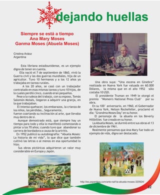 dejando huellas
   Siempre se está a tiempo
       Ana Mary Moses
 Ganma Moses (Abuela Moses)

Cristina Aráoz
Argentina

       Esta libriana estadounidense, es un ejemplo
digno de tener en cuenta.
     Ella nació el 7 de septiembre de 1860, vivió la
Guerra civil y las dos guerras mundiales, hija de un
agricultor. Tuvo 10 hermanos y a los 12 años ya
trabajaba en tareas rurales.                                     Una obra suya: “Una escena en Ginebra”
        A los 20 años, se casó con un trabajador            realizada en Nueva York fue valuada en 60.000
contratado en esas mismas tareas y tuvo 10 hijos, de        Dólares, la misma que en el año 1952 sólo
lo cuales perdió cinco, cuando eran pequeños.               costaba 10 U$D.
   Pese a la rudeza del trabajo, con su esposo, Tomás             El presidente Truman en 1949 le otorgó el
Salomón Moisés, llegaron a adquirir una granja, en          premio "Women's National Press Club" por su
la que trabajaban.                                          obra.
   El intenso quehacer, los embarazos, la crianza de          En su 100° aniversario, en 1960, el Gobernador
los niños, las pérdidas… Seguramente,                       de Nueva York, Nelson Rockefeller, proclamó el
fueron coartando su inclinación al arte, que llevaba        día: "Grandma Moses Day" en su honor.
muy dentro de sí.                                               El personaje de la abuela en los Beverly
    Aunque demostrado está, que siempre hay un              Hillbillies fue creado en su honor.
tiempo para todo y ella lo manifestó comenzando a              La Abuela Moses, se durmió entre sus obras el 13
pintar a los 70 años; cuando tuvo que abandonar su          de diciembre de 1961.
carrera de bordadora a causa de la artritis.                  Realmente pensamos que Ana Mary fue todo un
   En 1952 publicó su autobiografía: “Abuela Moses:         ejemplo de vida, digno ser destacado.
La historia de mi vida”, lo que dice que también
cultivó las letras o al menos en esa oportunidad lo
hizo.
    Sus obras pictóricas adquirieron un valor muy
considerable en Europa y Japón.




                                                    http://es.paperblog.com/arte-naif-la-abuela-moses-320924/

                                                                                                                32
 