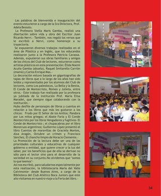Las palabras de bienvenida e inauguración del
evento estuvieron a cargo de la Sra Directora, Prof.
Adela Bessolo.
  La Profesora Stella Maris Gamba, realizó una
disertación sobre vida y obra del Escritor Juan
Ricardo Nervi.- También, nos regaló los versos que
le escribió a Nervi, como homenaje a su
trayectoria.
 Se expusieron diversos trabajos realizados en el
área de Plástica y en Inglés, que los educandos
realizaron junto a la Profesora Patricia Cavassa.
Además, expusieron sus obras familiares y amigos
de los chicos del Club de lectores, estuvieron como
artistas plásticos en esta presentación: Élida Noemí
Acuña Gamba (abuela), Raquel Smitarello Carrión
(mamá) y Carlos Enrique Mas.-
La decoración estuvo basada en gigantografías de
tapas de libros que a lo largo de los años han sido
leídos y representados por los alumnos del Club de
lectores, como Los paleolocos, La Bella y la Bestia,
El Conde de Montecristo, Romeo y Julieta, entre
otros.- Este trabajo fue realizado por la profesora
ya jubilada de la institución Prof. María Elisa
Maradei, que siempre sigue colaborando con la
institución.-
Hubo desfile de personajes de libros y cuentos en
relación a los libros que más les gustaron a los
chicos: Frodo por El Señor de los Anillos; Pandora
por Los mitos griegos; el Abate Faria y El Conde
Montecristo por los libros Vengadores y fugitivos- El
Conde de Montecristo ; el chupacabras por el libro
Monstruos argentinos; Guillermo López presentó el
libro Cuentos de maravillas de Graciela Montes,
Aixa Aragón, Octubre un crimen y Francisco
Sánchez, El chancho limpio de Horacio Clemente.-
La Promoción de la lectura debe ser una de las
prioridades culturales y educativas de cualquier
gobierno o entidad, que quiere crecer a la luz del
saber, por los beneficios que de ella se derivan no
sólo para el lector sino para el desarrollo de la
sociedad en su conjunto.No olvidemos que "somos
lo que leemos"-
Así nos escribió, para saludarnos especialmente por
esta realización, la bibliotecaria María del Valle
Calvimonte- desde Buenos Aires, a cargo de la
Biblioteca del Club Atlético Boca Juniors que este
año visitamos en nuestro viaje a la Feria del libro.-


                                                        34
 