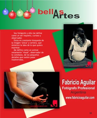 bell s
    Ethel
                                rtes A
   Soy fotógrafo y ello me define
como un ser inquieto, curioso y
observador.
   Estoy en constante búsqueda de
la imagen "única" y certera, que
sintetice la idea de lo que quiero
expresar.
   Me defino como un animal
netamente "visual", observador de
lo cotidiano, de los pequeños
detalles que suelen pasar
inadvertidos.




                                         Fabricio Aguilar
                                         Fotógrafo Profesional
                                              Argentina
                                           www.fabricioaguilar.com



                                                             35
 
