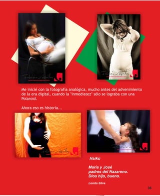 Me inicié con la fotografía analógica, mucho antes del advenimiento
de la era digital, cuando la "inmediatez" sólo se lograba con una
Polaroid.

Ahora eso es historia...




                                     Haikú

                                     María y José
                                     padres del Nazareno.
                                     Dios hijo, bueno.
                                     Loreto Silva
                                                                      36
 
