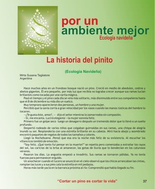 por un
                                  ambiente navideña
                                         Ecología
                                                  mejor
Ethel


                      La historia del pinito
                                      (Ecología Navideña)
 Mirta Susana Tagliatore
 Argentina


     Hace muchos años en un frondoso bosque nació un pino. Creció en medio de abedules, cedros y
 abetos gigantes. Él era pequeño, por más luz que recibía no lograba crecer aunque sus ramas lucían
 brillantes como tocadas por una varita mágica.
     Pasó el tiempo y el pino cada día se veía más solitario, más disminuido entre sus compañeros hasta
 que el 8 de diciembre su vida dio un vuelco.
     Muy temprano aparecieron dos personas, un hombre y una mujer.
     Percibió que la savia corría a gran velocidad por los vasos cuando las manos rústicas del hombre lo
 tocaron.
     —¿Te gusta éste, amor?. — dijo el señor mientras lo zamarreaba sin compasión.
     —Sí, me encanta. Lucirá elegante —la mujer sonreía feliz.
     Primero fue un golpe seco luego un desagarro después un tremendo dolor que lo llevó a un sueño
 profundo.
     Despertó rodeado de varios niños que colgaban guirnaldas en sus ramas, una chispa de alegría
 inundó su ser. Resplandecía con una estrella brillante en su cabeza. Miró hacia abajo y asombrado
 encontró paquetes de regalos de todos los tamaños y colores.
     Llegó la Nochebuena .Pensó que esa era la noche más feliz de su existencia. Al escuchar los
 villancicos tembló de emoción.
     “Soy feliz. ¡Qué tonto fui pensar en la muerte!” se repetía pero comenzaba a extrañar los rayos
 del sol, las caricias de la brisa al amanecer, las gotas de lluvia que lo bendecían en los calurosos
 veranos.
     Pasaron los días. La angustia empezó a invadirlo. Sus ramas se tornaron pálidas. Ya no tenía
 fuerzas para permanecer erguido.
     Un anochecer cuando el lucero se anunció en el cielo observó que los chicos arrancaban las cintas,
 rompían las luces y a sus pies caía la estrella en mil pedazos.
     Horas más tarde yacía en la barranca próxima al río: Comprendió que había llegado su fin.



                               “Cortar un pino es cortar la vida”                                     37
 