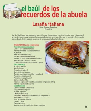 Ethel               el baúl de los
                   recuerdos de la abuela
                                  Lasaña italiana
                                           Mirta Susana Tagliatore
                                                  Argentina


        La Navidad hace que despierte ese niño que llevamos en nuestro interior, que volvamos al
        presente momentos gratos que hemos pasado junto a seres queridos que ya no están. En recuerdo
        de mi abuela Cesira les dejo la receta de una exquisita lasaña italiana.


          INGREDIENTES para 12 personas
          Para la masa de panqueques
          Leche 1 y ½ taza tamaño té.
          Harina leudante: 2 tazas tamaño té.
          Huevos: 6
          Manteca derretida: 50 g.
          Sal: 1 cucharadita tamaño té
          Pimienta: ½ cucharadita tamaño café
          Manteca (para untar la sartén)
          Queso rallado (para espolvorear a gusto
          Para el relleno
          Aceite ½ pocillo
          Ajo: 2 dientes
          Cebollas picadas: 3
          Sal y pimienta: a gusto
          Tomates peritas sin semillas y picados: 2
          Pimiento rojo picado: 1
          Pimiento verde picado: 1
          Carne picada: 350 g
          Hojas de espinaca fresca blanqueada o congelada: 500 g
          Harina: 1 cucharada sopera
          Salsa Boloñesa
          Cebolla picada: 2 medianas
          Sal y pimienta: a gusto
          Aceite: ½ pocillo
          Carne picada: 500 g.
          Zanahoria pelada y cortada en cubos pequeños: 1
          Vino blanco: 250 cm3
          Puré de tomate: 2 latas
          Laurel: 1 hoja
          Caldo de carne
          Agua a punto de ebullición: 1 taza mediana
                                                                                                        38
 