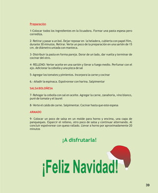 Preparación

1-Colocar todos los ingredientes en la licuadora. Formar una pasta espesa pero
corrediza.

2- Retirar y pasar a un bol. Dejar reposar en la heladera, cubierta con papel film,
durante 30 minutos. Retirar. Verte un poco de la preparación en una sartén de 15
cm. de diámetro untada con manteca.

3- Distribuir la pasta en forma pareja. Dorar de un lado, dar vuelta y terminar de
cocinar del otro.

4- RELLENO: Verter aceite en una sartén y llevar a fuego medio. Perfumar con el
ajo. Adicionar la cebolla y una pizca de sal

5- Agregar los tomates y pimientos. Incorpora la carne y cocinar

6.- Añadir la espinaca. Espolvorear con harina. Salpimentar

SALSA BOLOÑESA

7- Rehogar la cebolla con sal en aceite. Agregar la carne, zanahoria, vino blanco,
puré de tomate y el laurel

8- Verte el caldo de carne. Salpimentar. Cocinar hasta que este espesa

ARMADO

9- Colocar un poco de salsa en un molde para horno y encima, una capa de
panqueques. Esparcir el relleno, otro poco de salsa y continuar alternando. Al
concluir espolvorear con queso rallado. Llevar a horno por aproximadamente 20
minutos



                          ¡A disfrutarla!




         ¡Feliz Navidad!
                                                                                      39
 
