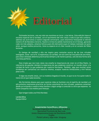 Editorial
    Estimados lectores, una vez más nos reunimos en torno a las letras. Esta edición tiene el
encanto especial de la navidad, con el nacimiento del niño Jesús y todo lo que ello conlleva,
además nos acercamos a nuestro segundo aniversario, pues estaremos festejando la edición
número 25 de Mandala Literaria. Nuestra revista ha sabido mantenerse en el tiempo, ganando
cada vez más adeptos, estamos felices pues ello demuestra que el trabajo realizado con gran
amor, aunque medios precarios, tiene su espacio en el ciber mundo y en el corazón de fieles
lectores.

    Es tiempo de navidad y ella me inspira para contarles acerca de las tres virtudes
teologales. Estas son la fe, la esperanza y la caridad, son así como las tres patas de una mesa,
para estar alineada debemos practicarlas siempre y de manera pareja, solo de esta forma será
una mesa perfecta.

    Esta triada que nos trajo Jesús nos enseña la importancia de creer en el Dios Padre, la
relevancia de guardar siempre la esperanza de que podemos construir un mundo mejor y la
caridad de hacer lo que podamos por nuestros hermanos. También, algo que muchas veces
olvidamos ser caritativos con nosotros mismos, aceptar nuestras limitaciones y vivir felices
pese a ello.

    Si algo nos enseñó Jesús, con su modesta llegada al mundo, es que no es rico quien todo lo
tiene sino el que nada necesita.

    Mis fervientes deseos para que nuestras vidas se iluminen con el espíritu de navidad y el
año próximo resolvamos practicar en forma consciente las tres virtudes, podemos comenzar
desde ya invitando a nuestra mesa familiar a algún amigo o conocido o a otro que sepamos no
tiene compañía o los medios para festejar.

    Que tengan todos una Feliz Navidad.

Loreto Silva
Equipo Editor



                       Auspiciantes honoríficos y difusores:
                     Sociedad Argentina de Escritores - S.A.D.E.
                          Seccional Provincia de San Luis
                    Unión Hispanoamericana de Escritores (UHE)
                                       Trujillo
                         Portal Letras y algo más. Uruguay
 