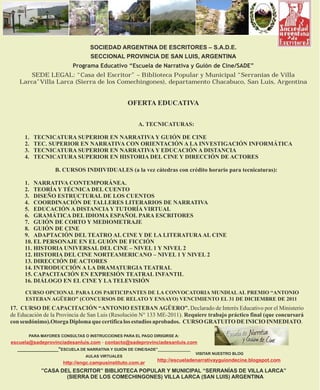 SOCIEDAD ARGENTINA DE ESCRITORES – S.A.D.E.
                                 SECCIONAL PROVINCIA DE SAN LUIS, ARGENTINA
                         Programa Educativo “Escuela de Narrativa y Guión de Cine/SADE”
       SEDE LEGAL: “Casa del Escritor” – Biblioteca Popular y Municipal “Serranías de Villa
   Larca”Villa Larca (Sierra de los Comechingones), departamento Chacabuco, San Luis, Argentina


                                                 OFERTA EDUCATIVA

                                                     A. TECNICATURAS:

     1.   TECNICATURA SUPERIOR EN NARRATIVA Y GUIÓN DE CINE
     2.   TEC. SUPERIOR EN NARRATIVA CON ORIENTACIÓN A LA INVESTIGACIÓN INFORMÁTICA
     3.   TECNICATURA SUPERIOR EN NARRATIVA Y EDUCACIÓN A DISTANCIA
     4.   TECNICATURA SUPERIOR EN HISTORIA DEL CINE Y DIRECCIÓN DE ACTORES

                  B. CURSOS INDIIVIDUALES (a la vez cátedras con crédito horario para tecnicaturas):

     1. NARRATIVA CONTEMPORÁNEA.
     2. TEORÍA Y TÉCNICA DEL CUENTO
     3. DISEÑO ESTRUCTURAL DE LOS CUENTOS
     4. COORDINACIÓN DE TALLERES LITERARIOS DE NARRATIVA
     5. EDUCACIÓN A DISTANCIA Y TUTORÍA VIRTUAL
     6. GRAMÁTICA DEL IDIOMA ESPAÑOL PARA ESCRITORES
     7. GUIÓN DE CORTO Y MEDIOMETRAJE
     8. GUIÓN DE CINE
     9. ADAPTACIÓN DEL TEATRO AL CINE Y DE LA LITERATURA AL CINE
     10. EL PERSONAJE EN EL GUIÓN DE FICCIÓN
     11. HISTORIA UNIVERSAL DEL CINE – NIVEL 1 Y NIVEL 2
     12. HISTORIA DEL CINE NORTEAMERICANO – NIVEL 1 Y NIVEL 2
     13. DIRECCIÓN DE ACTORES
     14. INTRODUCCIÓN A LA DRAMATURGIA TEATRAL
     15. CAPACITACIÓN EN EXPRESIÓN TEATRAL INFANTIL
     16. DIÁLOGO EN EL CINE Y LA TELEVISIÓN
     CURSO OPCIONAL PARA LOS PARTICIPANTES DE LA CONVOCATORIA MUNDIAL AL PREMIO “ANTONIO
     ESTEBAN AGÜERO” (CONCURSOS DE RELATO Y ENSAYO) VENCIMIENTO EL 31 DE DICIEMBRE DE 2011
17. CURSO DE CAPACITACIÓN “ANTONIO ESTEBAN AGÜERO”. Declarado de Interés Educativo por el Ministerio
de Educación de la Provincia de San Luis (Resolución N° 133 ME-2011). Requiere trabajo práctico final (que concursará
con seudónimo).Otorga Diploma que certifica los estudios aprobados. CURSO GRATUITO DE INICIO INMEDIATO.

       PARA MAYORES CONSULTAS O INSTRUCCIONES PARA EL PAGO DIRIGIRSE A:
escuela@sadeprovinciadesanluis.com - contacto@sadeprovinciadesanluis.com
  _______________"ESCUELA DE NARRATIVA Y GUIÓN DE CINE/SADE"_______________
                                                                            VISITAR NUESTRO BLOG
                               AULAS VIRTUALES
                                                             http://escueladenarrativayguiondecine.blogspot.com
                     http://engc.campusinstituto.com.ar
            ”CASA DEL ESCRITOR” BIBLIOTECA POPULAR Y MUNICIPAL “SERRANÍAS DE VILLA LARCA”
                    (SIERRA DE LOS COMECHINGONES) VILLA LARCA (SAN LUIS) ARGENTINA
 