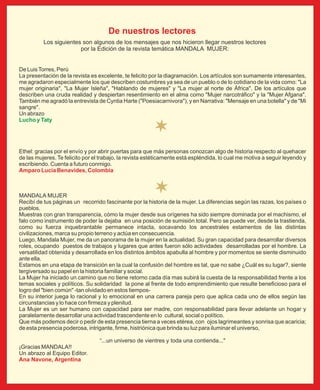 De nuestros lectores
          Los siguientes son algunos de los mensajes que nos hicieron llegar nuestros lectores
                        por la Edición de la revista temática MANDALA MUJER:


De Luis Torres, Perú
La presentación de la revista es excelente, te felicito por la diagramación. Los artículos son sumamente interesantes,
me agradaron especialmente los que describen costumbres ya sea de un pueblo o de lo cotidiano de la vida como: "La
mujer originaria", "La Mujer Isleña", "Hablando de mujeres" y "La mujer al norte de África". De los artículos que
describen una cruda realidad y despiertan resentimiento en el alma como "Mujer narcotráfico" y la "Mujer Afgana".
También me agradó la entrevista de Cyntia Harte ("Poesiacarnivora"), y en Narrativa: "Mensaje en una botella" y de "Mi
sangre".
Un abrazo
Lucho y Taty




Ethel: gracias por el envío y por abrir puertas para que más personas conozcan algo de historia respecto al quehacer
de las mujeres. Te felicito por el trabajo, la revista estéticamente está espléndida, lo cual me motiva a seguir leyendo y
escribiendo. Cuenta a futuro conmigo.
Amparo Lucía Benavides, Colombia



MANDALA MUJER
Recibí de tus páginas un recorrido fascinante por la historia de la mujer. La diferencias según las razas, los países o
pueblos.
Muestras con gran transparencia, cómo la mujer desde sus orígenes ha sido siempre dominada por el machismo, el
falo como instrumento de poder la dejaba en una posición de sumisión total. Pero se puede ver, desde la trastienda,
como su fuerza inquebrantable permanece intacta, socavando los ancestrales estamentos de las distintas
civilizaciones, marca su propio terreno y actúa en consecuencia.
Luego, Mandala Mujer, me da un panorama de la mujer en la actualidad. Su gran capacidad para desarrollar diversos
roles, ocupando puestos de trabajos y lugares que antes fueron sólo actividades desarrolladas por el hombre. La
versatilidad obtenida y desarrollada en los distintos ámbitos apabulla al hombre y por momentos se siente disminuido
ante ella.
Estamos en una etapa de transición en la cual la confusión del hombre es tal, que no sabe ¿Cuál es su lugar?, siente
tergiversado su papel en la historia familiar y social.
La Mujer ha iniciado un camino que no tiene retorno cada día mas subirá la cuesta de la responsabilidad frente a los
temas sociales y políticos. Su solidaridad la pone al frente de todo emprendimiento que resulte beneficioso para el
logro del "bien común" -tan olvidado en estos tiempos-
En su interior juega lo racional y lo emocional en una carrera pareja pero que aplica cada uno de ellos según las
circunstancias y lo hace con firmeza y plenitud.
La Mujer es un ser humano con capacidad para ser madre, con responsabilidad para llevar adelante un hogar y
paralelamente desarrollar una actividad trascendente en lo cultural, social o político.
Que más podemos decir o pedir de esta presencia tierna a veces etérea, con ojos lagrimeantes y sonrisa que acaricia;
de esta presencia poderosa, intrigante, firme, histriónica que brinda su luz para iluminar el universo,

                                  “...un universo de vientres y toda una contienda..."
¡Gracias MANDALA!!
Un abrazo al Equipo Editor.
Ana Navone, Argentina
 