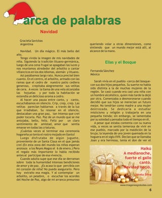 arca de palabras
                  Navidad
  Graciela Savickas
  Argentina                                         queriendo volar a otras dimensiones, como
                                                    sintiendo que un mundo mejor está allí, al
    Navidad. Un día mágico. El más bello del        alcance de la mano.
año.
    Tengo vívida la imagen de mis navidades de
niña. Siguiendo la tradición lituano-germánica,                Ellas y el Bosque
luego de una cena frugal se apagaban las luces y
nos reuníamos alrededor del arbolito a cantar
villancicos en los dos idiomas, alemán y lituano.   Fernanda Sánchez
    Así pasábamos largo rato. Nunca precisé bien    México
cuanto. En el centro, el arbolito, armado con las
ramas que el cedro de nuestro patio cediera            Sarah vivía en el pueblo –cerca del bosque-
generoso, crepitaba alegremente sus velitas         con sus dos hijos pequeños. Su suerte no había
de cera. A veces la llama de una vela alcanzaba     sido distinta a la de muchas mujeres de la
las hojuelas y por toda la habitación se            región. Se casó cuando era casi una niña con
extendía un delicioso aroma a cedro.                un hombre alcohólico, quien más tarde la dejó
    Al hacer una pausa entre canto, y canto,        por otra. Comenzaba a desmoronarse cuando
escuchábamos en silencio. Crip, crep, crep. Las     decidió que sus hijos se merecían un futuro
velitas parecían hablarnos a través de la luz       mejor. No tendrían como madre a una mujer
que irradiaban. Su resonar en el silencio,          destrozada. Se dedicaría a estudiar
destacaban una gran paz, tan intensa que creí       misticismo y religión y trabajaría en una
poder tocarla. Paz. Paz de un mundo que se me       pequeña tienda; sin embargo, se lamentaba
antojaba, bello, feliz. Feliz por un claro          por su soledad y pensaba todo el tiempo en él.
sentimiento de amistad, amor que sentía                A pesar que estaba contenta con su nueva
emanar en todas las criaturas.                      vida, a veces se sentía temerosa de vivir en
    ¡Cuántas veces al terminar esa ceremonia        ese pueblo, marcado por la maldición de la
hogareña yo tenia el rostro mojado en llanto!       bruja; la leyenda de una joven quemada en la
    Luego disfrutaba de algún juguete,              hoguera en el siglo XVII. Decían que se llamaba
proveniente de un Santa Claus en el que jamás       Joan y era hermosa, tenía el don de ver el
creí (En esta zona del mundo los niños esperan
ansiosos a los Reyes Magos el 6 de enero.) Pero                                        Haikú
el regalo más importante lo había recibido
antes al participar de esa vivencia.
                                                                             A medianoche,
    Cuando adulta supe que ese día se derraman                                fuerte el gallo
sobre toda la humanidad intensas bendiciones                                          cantó.
de amor y de paz. ¿Es acaso lo que percibía con
mi corazón de niña? No puedo asegurarlo. Pero
                                                                             Navidad nació.
hoy extraño esa magia. Y al contemplar un
                                                                                      Loreto Silva
arbolito, un pesebre, o escuchar los acordes
del Noche de Paz, algo de mi arranca presuroso
                                                                           www.imagenesgratuitas.com

                                                                                                  6
 