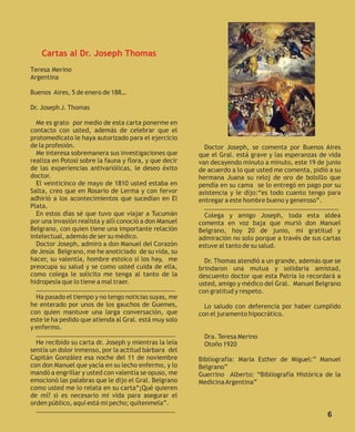 Cartas al Dr. Joseph Thomas
Teresa Merino
Argentina

Buenos Aires, 5 de enero de 188…

Dr. Joseph J. Thomas

  Me es grato por medio de esta carta ponerme en
contacto con usted, además de celebrar que el                        www.navidadlatina.com/arte/
protomedicato le haya autorizado para el ejercicio
de la profesión.                                          Doctor Joseph, se comenta por Buenos Aires
  Me interesa sobremanera sus investigaciones que       que el Gral. está grave y las esperanzas de vida
realiza en Potosí sobre la fauna y flora, y que decir   van decayendo minuto a minuto, este 19 de junio
de las experiencias antivariólicas, le deseo éxito      de acuerdo a lo que usted me comenta, pidió a su
doctor.                                                 hermana Juana su reloj de oro de bolsillo que
  El veinticinco de mayo de 1810 usted estaba en        pendía en su cama se lo entregó en pago por su
Salta, creo que en Rosario de Lerma y con fervor        asistencia y le dijo:“es todo cuanto tengo para
adhirió a los acontecimientos que sucedían en El        entregar a este hombre bueno y generoso”.
Plata.                                                    …………………………………………………………………………
  En estos días sé que tuvo que viajar a Tucumán          Colega y amigo Joseph, toda esta aldea
por una invasión realista y allí conoció a don Manuel   comenta en voz baja que murió don Manuel
Belgrano, con quien tiene una importante relación       Belgrano, hoy 20 de junio, mi gratitud y
intelectual, además de ser su médico.                   admiración no solo porque a través de sus cartas
  Doctor Joseph, admiro a don Manuel del Corazón        estuve al tanto de su salud.
de Jesús Belgrano, me he anoticiado de su vida, su
hacer, su valentía, hombre estoico si los hay, me         Dr. Thomas atendió a un grande, además que se
preocupa su salud y se como usted cuida de ella,        brindaron una mutua y solidaria amistad,
como colega le solicito me tenga al tanto de la         descuento doctor que esta Patria lo recordará a
hidropesía que lo tiene a mal traer.                    usted, amigo y médico del Gral. Manuel Belgrano
  ……………………………………………………………………………                         con gratitud y respeto.
  Ha pasado el tiempo y no tengo noticias suyas, me
he enterado por unos de los gauchos de Guemes,            Lo saludo con deferencia por haber cumplido
con quien mantuve una larga conversación, que           con el juramento hipocrático.
este le ha pedido que atienda al Gral. está muy solo
y enfermo.
  ……………………………………………………………………………                          Dra. Teresa Merino
  He recibido su carta dr. Joseph y mientras la leía     Otoño 1920
sentía un dolor inmenso, por la actitud bárbara del
Capitán González esa noche del 11 de noviembre          Bibliografía: María Esther de Miguel:” Manuel
con don Manuel que yacía en su lecho enfermo, y lo      Belgrano”
mandó a engrillar y usted con valentía se opuso, me     Guerrino Alberto: “Bibliografía Histórica de la
emocionó las palabras que le dijo el Gral. Belgrano     Medicina Argentina”
como usted me lo relata en su carta“¡Qué quieren
de mí? si es necesario mi vida para asegurar el
orden público, aquí está mi pecho; quítenmela”.
  ……………………………………………………………………………
                                                                                                   6
 
