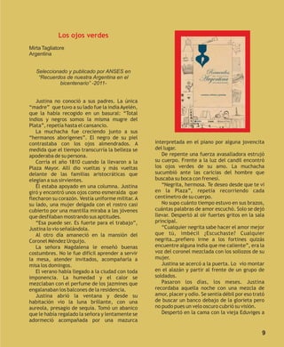 Los ojos verdes
Mirta Tagliatore
Argentina


   Seleccionado y publicado por ANSES en
    “Recuerdos de nuestra Argentina en el
            bicentenario” -2011-


   Justina no conoció a sus padres. La única
“madre” que tuvo a su lado fue la india Ayelén,
que la había recogido en un basural: “Total
indios y negros somos la misma mugre del
Plata”, repetía hasta el cansancio.
   La muchacha fue creciendo junto a sus
“hermanos aborígenes”. El negro de su piel
contrastaba con los ojos almendrados. A            interpretada en el piano por alguna jovencita
medida que el tiempo transcurría la belleza se     del lugar.
apoderaba de su persona.                              De repente una fuerza avasalladora estrujó
   Corría el año 1810 cuando la llevaron a la      su cuerpo. Frente a la luz del candil encontró
Plaza Mayor. Allí dio vueltas y más vueltas        los ojos verdes de su amo. La muchacha
delante de las familias aristocráticas que         sucumbió ante las caricias del hombre que
elegían a sus sirvientes.                          buscaba su boca con frenesí.
   Él estaba apoyado en una columna. Justina          “Negrita, hermosa. Te deseo desde que te vi
giró y encontró unos ojos como esmeralda que       en la Plaza”, repetía recorriendo cada
flecharon su corazón. Vestía uniforme militar. A   centímetro de su cuerpo.
su lado, una mujer delgada con el rostro casi         No supo cuánto tiempo estuvo en sus brazos,
cubierto por una mantilla miraba a las jóvenes     cuántas palabras de amor escuchó. Solo se dejó
que desfilaban mostrando sus aptitudes.            llevar. Despertó al oír fuertes gritos en la sala
   “Esa puede ser. Es fuerte para el trabajo”,     principal.
Justina lo vio señalándola.                           “Cualquier negrita sabe hacer el amor mejor
   Al otro día amaneció en la mansión del          que tú, imbécil ¿Escuchaste? Cualquier
Coronel Méndez Urquijo.                            negrita…prefiero irme a los fortines quizás
   La señora Magdalena le enseñó buenas            encuentre alguna india que me caliente”, era la
costumbres. No le fue difícil aprender a servir    voz del coronel mezclada con los sollozos de su
la mesa, atender invitados, acompañarla a          mujer.
misa los domingos.                                    Justina se acercó a la puerta. Lo vio montar
   El verano había llegado a la ciudad con toda    en el alazán y partir al frente de un grupo de
imponencia. La humedad y el calor se               soldados.
mezclaban con el perfume de los jazmines que          Pasaron los días, los meses. Justina
engalanaban los balcones de la residencia.         recordaba aquella noche con una mezcla de
   Justina abrió la ventana y desde su             amor, placer y odio. Se sentía débil por eso trató
habitación vio la luna brillante, con una          de buscar un banco debajo de la glorieta pero
aureola, presagio de sequía. Tomó un abanico       no pudo pues un velo oscuro cubrió su visión.
que le había regalado la señora y lentamente se       Despertó en la cama con la vieja Eduviges a
adormeció acompañada por una mazurca

                                                                                                   9
 