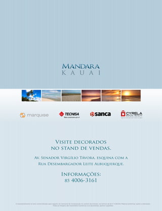 k a u a i




                                               Visite decorados
                                              no stand de vendas.
                        Av. Senador Virgílio Távora, esquina com a
                             Rua Desembargador Leite Albuquerque.


                                                           Informações:
                                                            85 4006-3161




O empreendimento só será comercializado após registro do memorial de incorporação no cartório de imóveis, nos termos da lei nº 4.591/64. Material preliminar sujeito a alterações.
                                              Todas as imagens são meramente ilustrativas e as decorações, apenas sugestões.
 