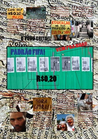 Depois de muita luta e
conversa com o prefeito, um novo Plano de
Cargos Salários para a
categoria foi aprovado.
Não é só por 20
centavos. “O Gigante Acordou” e
“Vem pra rua” eram
as expressões mais
citadas pelos manifestantes.

Os protestos deram um
nó no trânsito. O grupo
protesta contra a proibição da circulações em
alguns pontos da cidade.

20 de junho: As manifestações tomaram
outro caráter, e surgem
pautas como as PECs
33 e 37, cura gay, serviços públicos e fim da

O POVO GRITA!!

PADRÃO FIFA!

VEM

RUA!!
PRA

R$0,20
Cadê o Amarildo?:
Ele
desapareceu
após ser abordado
por policiais da UPP
da comunidade. Até
hoje, seu corpo
nunca foi encontrado.
“Ocupa Cabral” e “Ocupa Leblon” dormiram
por mais de um mês
em frente ao prédio
onde mora o governador, no Leblon, exigindo a retirada dele do
poder.

Protesto dos Médicos: “Mais médicos
para o Brasil” na escadaria da Câmara
dos Vereadores, na
Cinelândia. Eles não
apoiam a vinda de
médicos estrangeiros.

Protesto dos pescadores: O grupo
era contra o Leilão
de Libra, a mais
importante descoberta de exploração do Pré-Sal no
Brasil.

17

 
