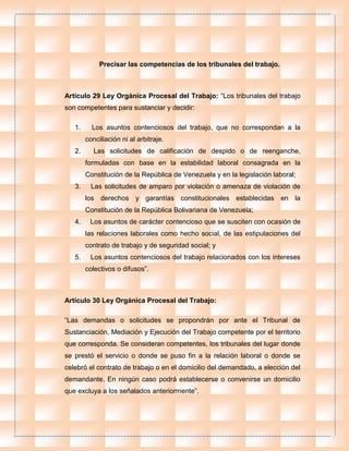 Precisar las competencias de los tribunales del trabajo.
Artículo 29 Ley Orgánica Procesal del Trabajo: “Los tribunales del trabajo
son competentes para sustanciar y decidir:
1. Los asuntos contenciosos del trabajo, que no correspondan a la
conciliación ni al arbitraje.
2. Las solicitudes de calificación de despido o de reenganche,
formuladas con base en la estabilidad laboral consagrada en la
Constitución de la República de Venezuela y en la legislación laboral;
3. Las solicitudes de amparo por violación o amenaza de violación de
los derechos y garantías constitucionales establecidas en la
Constitución de la República Bolivariana de Venezuela;
4. Los asuntos de carácter contencioso que se susciten con ocasión de
las relaciones laborales como hecho social, de las estipulaciones del
contrato de trabajo y de seguridad social; y
5. Los asuntos contenciosos del trabajo relacionados con los intereses
colectivos o difusos”.
Artículo 30 Ley Orgánica Procesal del Trabajo:
“Las demandas o solicitudes se propondrán por ante el Tribunal de
Sustanciación, Mediación y Ejecución del Trabajo competente por el territorio
que corresponda. Se consideran competentes, los tribunales del lugar donde
se prestó el servicio o donde se puso fin a la relación laboral o donde se
celebró el contrato de trabajo o en el domicilio del demandado, a elección del
demandante. En ningún caso podrá establecerse o convenirse un domicilio
que excluya a los señalados anteriormente”.
 